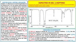 ESPECTRO IR DEL 1- HEPTINO : EXPLICACIÓN
Debido a la diferencia de electronegatividad de
los átomos de C e H, los enlaces que presentan
estos átomos en el 1-heptino tienen momento
dipolar. Dado que la molécula de 1-heptino no
es simétrica el triple enlace C ≡ C también tiene
momento dipolar. Tanto en las vibraciones de
tensión “stretching” (los átomos enlazados se
acercan y alejan siguiendo la dirección del
enlace) como en las de deformación “bending”
(los átomos vibran de modo que varían los
ángulos pero no la longitudes de enlace) se
produce un cambio en el momento dipolar, por
lo que absorberá en el IR.
-A 3314 cm-1 aparece una señal fuerte debida a
vibraciones de tensión del enlace ≡ C – H, en
donde el C tiene hibridación sp.
-En el rango 2960 - 2860 cm-1 están las bandas
de tensión asimétrica y simétrica, νas,s(CH2 ,CH3),
de los grupos metilo CH3 y, metileno CH2, en
donde el C tiene hibridación sp3 .
-Las vibración de tensión del triple enlace C ≡ C
se presenta a 2126 cm-1 . Esta señal aparece a
mayor número de onda que la del C = C (1600
cm-1) porque la constante de fuerza del triple
enlace es mayor que la del doble.
VIBRACIONES DE DEFORMACIÓN
-A 1463 cm-1 aparece la banda de deformación simétrica metileno, δs (CH2) (los dos
átomos de H se alejan y se acercan simultáneamente al C)
-A 1450 cm-1 aparecen una banda de deformación asimétrica del metilo δas(CH3)
(utilizando el símil de una flor “mientras dos pétalos se cierran uno se abre).
-A 1247 cm-1 se tiene el sobretono de la vibración del enlace ≡ C – H que aparece a 637
cm-1 como una débil banda ancha.
-A 637 cm-1 se da la banda de deformación fundamental del enlace, ≡ C – H, δ(≡C– H)o.o.p.
ESPECTRO IR DEL 1-HEPTINO
El espectro del 1-heptino está tomado del Spectrometric Identification of Organic Compounds 8th Edition,
de Silverstein, Webster, Kiemle y Bryce, de Wiley.
 