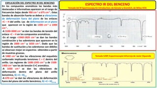 ESPECTRO IR DEL BENCENO
Tomado del IR Spectroscopy An Introduction, de Günzler y Gremlich, de Wiley-VCH.
EXPLICACIÓN DEL ESPECTRO IR DEL BENCENO
En los compuestos aromáticos las bandas más
destacadas e informativas aparecen en el rango de
frecuencias bajas desde 900 cm-1 a 675 cm-1 . Estas
bandas de absorción fuerte se deben a vibraciones
de deformación fuera del plano de los enlaces
=C – H del anillo. Las de deformación en el plano
que aparecen en la región de 1300 cm-1 a 1000
cm-1 .
-A 3100-3000 cm-1 se dan las bandas de tensión del
enlace =C – H en los compuestos aromáticos.
-En el rango ≈1960-1820 cm-1 se dan las bandas
combinación y los sobretonos que aparecen en la
región de 2000 cm-1 y 1650 cm-1. Dado que las
bandas de sustitución y los sobretonos son débiles
se observan mejor en espectros obtenidos a partir
de muestras gruesas.
-A 1480 cm-1 se dan las vibraciones del esqueleto
carbonado implicando tensiones C = C dentro del
anillo. Las regiones de 1600-1595 cm-1 y de 1500-
1400 cm-1 son las de tensión C=C aromático.
-A 1030 cm-1 se dan las vibraciones de
deformación dentro del plano del anillo
bencénico, δ(-=C– H)i.p.
-A 670 cm-1 se dan las vibraciones de deformación
fuera del plano del anillo bencénico, δ(-=C– H)o.o.p.
Tomado IUNP, Espectroscopía Infrarroja de Javier Oquendo
 
