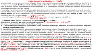 ESPECTROSCOPÍA INFRARROJA – TEORÍA**
La espectroscopía infrarroja es una herramienta útil porque detecta enlaces característicos de muchos grupos funcionales mediante la absorción de luz
infrarroja. La espectroscopía IR mide la energía de excitación vibracional de los átomos en torno a los enlaces que los interconectan. Las posiciones de las
líneas de absorción asociadas con esta energía de excitación dependen de los tipos de grupos funcionales, de modo que el espectro IR en su conjunto
proporciona un patrón único para cada molécula.
A energías ligeramente inferiores a las de la radiación visible, la luz origina excitación vibracional de los enlaces de una molécula aumentando la amplitud y
la energía del movimiento vibracional. La parte del espectro electromagnético responsable de esta excitación vibracional es la región infrarroja, siendo el
infrarrojo medio el más útil en Química Orgánica. Las bandas de absorción en el infrarrojo se describen bien por la longitud de onda, λ, de la luz en
micrómetros (1μm = 10-6 m) y cuyo rango es, 2,5 μm < λ < 16,7 μm,
o por su valor recíproco llamado número de ondas, ν, ( ν = 1/ λ), que se mide en cm-1 , cuyo rango en un espectro IR es,
600 cm-1 < ν < 4000 cm-1
Y los cambios de energía asociados a la absorción de esta radiación varían entre 4 y 42 kJ mol-1 .
La frecuencia de la radiación ν y el número de ondas están relacionados : ν = 1/λ = 1/c.T = 1/c.1/T= ν /c  ν = c . ν
Para que una molécula absorba radiación infrarroja debe cumplirse que:
 La frecuencia de la radiación permita la transición entre estados vibracionales, de modo que la frecuencia de la radiación coincida con la frecuencia
natural del movimiento vibracional.
 Las moléculas absorben radiación IR cuando su momento dipolar interacciona con el campo eléctrico de la onda , variando en fase con este.
En espectroscopía IR se cumple que aquellos enlaces cuya vibración provoca un cambio en el momento dipolar de la molécula absorben en el IR, de modo
que las moléculas apolares no absorben en el IR y las moléculas poco polares dan lugar a absorciones débiles. Cuanto mayor es la variación del momento
dipolar durante la vibración, más intensa es la banda de absorción siendo los enlaces C = O, O – H y N – H los que dan bandas intensas, mientras que las
vibraciones de tensión de los triples enlaces en los alquinos simétricos o en los alquenos trans con cadenas iguales no son observables.
Se considerará que el enlace covalente entre dos átomos se comporta como un resorte, de modo que la frecuencia de la vibración depende de las masas
de los átomos y de la rigidez o fuerza del enlace. La frecuencia disminuye al aumentar la masa atómica de los átomos enlazados; así, al pasar de los
enlaces C – H, al C – D (deuterio) y al C – C, de energías de enlace similares, las vibraciones de tensión se dan números de onda que van disminuyendo de
3000 a 2100 y a 1200 cm-1 respectivamente. La frecuencia a la que absorben los enlaces aumenta al aumentar la energía de los enlaces, así al pasar de
los enlaces C – C, al C = C y al C ≡ C, de energías de enlace 350, 611 y 840 KJ.mol-1 las vibraciones de tensión aparecen a números de ondas cada vez
mayores, 1200, 1660 y 2200 cm-1 respectivamente. Las frecuencias de tensión del enlace C – H, varían con la hibridación del C, así al pasar del enlace –
C(sp3) – H (25% de carácter s), al =C (sp2 ) – H ( 33% de carácter s), y al ≡ C(sp) – H (50% de carácter s) las absorciones se producen a números de onda
2800-3000 cm-1 , 3000-3100 cm-1 y 3300 cm-1.
 