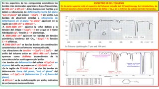 En los espectros de los compuestos aromáticos las
bandas más destacadas aparecen a bajas frecuencias,
de 900 cm-1 a 675 cm-1 . Estas bandas son fuertes y se
deben a vibraciones de deformación fuera del plano
“out of plane” del enlace =C(sp2) – H del anillo. Las
bandas de absorción debidas a vibraciones de
deformación en el plano “in plane” aparecen en la
región de 1300 cm-1 a 1000 cm-1 .
-A 3100-3000 cm-1 aparece la señal debida a la
tensión del enlace = C(sp2) – H en la que el C tiene
hibridación sp2. Tensión C – H aromáticas.
-A 3000-2800 cm-1 aparecen las bandas de tensión
asimétrica / simétrica del CH3, – C(sp3) – H. Tensión
C – H alifáticas.
-A 2000-1667 cm-1 se dan las bandas de combinación
características de un benceno monosustituido.
-Las vibraciones de tensión – C(sp2) = C (sp2) – del
anillo del tolueno están en 1605-1496 cm-1. Suelen
aparecer como dobletes dependiendo de la
naturaleza de los sustituyentes del anillo.
-Las bandas de deformación del enlace =C(sp2)–H en
el plano del anillo se presentan a 1150-1000 cm-1 .
-En la región de 729-696 cm-1. se dan las bandas de
deformación fuera del plano, “out of plane” del
enlace = C (sp2) – H (deformación (C – H) fuera del
plano).
-A 695 cm-1 se da la deformación del anillo, indicativa
de un bencenomonosustituido.
ESPECTRO IR DEL TOLUENO
En la parte superior está el espectro del tolueno tomado del IR Spectroscopy An Introduction, de
Helmut Günzler y Hans-Ulrich Gremlich de Wiley – VC, y en la inferior de videos Germán Fernández.
 