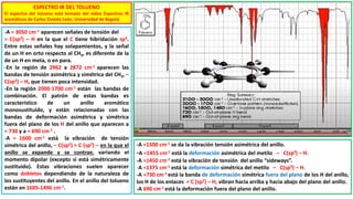 ESPECTRO IR DEL TOLUENO
El espectro del tolueno está tomado del video Espectros IR
aromáticos de Carlos Oviedo León, Universidad de Bogotá.
-A ≈ 3050 cm-1 aparecen señales de tensión del
= C(sp2) – H en la que el C tiene hibridación sp2.
Entre estas señales hay solapamientos, y la señal
de un H en orto respecto al CH3, es diferente de la
de un H en meta, o en para.
-En la región de 2962 a 2872 cm-1 aparecen las
bandas de tensión asimétrica y simétrica del CH3, –
C(sp3) – H, que tienen poca intensidad.
-En la región 2000-1700 cm-1 están las bandas de
combinación. El patrón de estas bandas es
característico de un anillo aromático
monosustituido, y están relacionadas con las
bandas de deformación asimétrica y simétrica
fuera del plano de los H del anillo que aparecen a
≈ 730 y a ≈ 690 cm-1 .
-A ≈ 1600 cm-1 está la vibración de tensión
simétrica del anillo, – C(sp2) = C (sp2) – en la que el
anillo se expande y se contrae, variando el
momento dipolar (excepto si está simétricamente
sustituido). Estas vibraciones suelen aparecer
como dobletes dependiendo de la naturaleza de
los sustituyentes del anillo. En el anillo del tolueno
están en 1605-1496 cm-1.
-A ≈1500 cm-1 se da la vibración tensión asimétrica del anillo.
-A ≈1455 cm-1 está la deformación asimétrica del metilo – C(sp3) – H.
-A ≈1450 cm-1 está la vibración de tensión del anillo “sideways”.
-A ≈1375 cm-1 está la deformación simétrica del metilo – C(sp3) – H.
-A ≈730 cm-1 está la banda de deformación simétrica fuera del plano de los H del anillo,
los H de los enlaces = C (sp2) – H, vibran hacia arriba y hacia abajo del plano del anillo.
-A 690 cm-1 está la deformación fuera del plano del anillo.
 