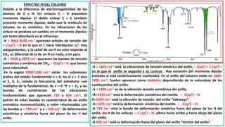 ESPECTRO IR DEL TOLUENO
Debido a la diferencia de electronegatividad de los
átomos de C e H, los enlaces C – H presentan
momento dipolar. El doble enlace C = C también
presenta momento dipolar, dado que la molécula de
tolueno no es simétrica. En las vibraciones de los
enlace se produce un cambio en el momento dipolar,
por tanto absorberá en el infrarrojo.
-A ≈ 3062-3028 cm-1 aparecen señales de tensión del
= C(sp2) – H en la que el C tiene hibridación sp2. Hay
solapamientos, y la señal de un H en orto respecto al
CH3, es diferente de la de un H en meta, o en para.
-A ≈ 2920 y 2873 cm-1 aparecen las bandas de tensión
asimétrica y simétrica del CH3, – C(sp3) – H. que tienen
poca intensidad.
-En la región 2000-1600 cm-1 están los sobretonos
(saltos del estado fundamental ν = 0, no al ν = 1 sino
al 2, 3, 4,…siendo la frecuencia del sobretono casi
múltiplos de la fundamental, de ν = 0  ν = 1), y las
bandas de combinación de las vibraciones
fundamentales que aparecen 729 y 696 cm-1. El
patrón de estas bandas es característico de un anillo
aromático monosustituido, y están relacionadas con
las bandas a ≈ 729 cm-1 y a ≈ 696 cm-1 de deformación
asimétrica y simétrica fuera del plano de los H del
anillo.
-A ≈ 1605 cm-1 está la vibraciones de tensión simétrica del anillo, – C(sp2) = C (sp2) –
en la que el anillo se expande y se contrae . Hay variación del momento dipolar
(excepto si está simétricamente sustituido). En el anillo del tolueno están en 1605-
1496 cm-1. Suelen aparecer como dobletes dependiendo de la naturaleza de los
sustituyentes del anillo.
-A ≈ 1496 cm-1 se da la vibración tensión asimétrica del anillo.
-A≈1455 cm-1 está la deformación asimétrica del metilo – C(sp3) – H.
A≈1450 cm-1 está la vibración de tensión del anillo “sideways”.
-A≈1375 cm-1 está la deformación simétrica del metilo – C(sp3) – H.
-A 729 cm-1 está la banda de deformación simétrica fuera del plano de los H del
anillo, los H de los enlaces = C (sp2) – H, vibran hacia arriba y hacia abajo del plano
del anillo.
-A 696 cm-1 está la deformación fuera del plano del anillo “torsión del anillo”.
 