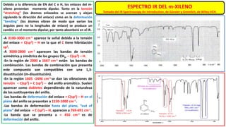 Debido a la diferencia de EN del C e H, los enlaces del m-
xileno presentan momento dipolar. Tanto en la tensión
“stretching” (los átomos enlazados se acercan y alejan
siguiendo la dirección del enlace) como en la deformación
“bending” (los átomos vibran de modo que varían los
ángulos pero no la longitudes de enlace) se produce un
cambio en el momento dipolar, por tanto absorberá en el IR.
ESPECTRO IR DEL m-XILENO
Tomado del IR Spectroscopy An Introduction, de Günzler y Gremlich, de Wiley-VCH.
-A 3100-3000 cm-1 aparece la señal debida a la tensión
del enlace = C(sp2) – H en la que el C tiene hibridación
sp2.
-A 3000-2800 cm-1 aparecen las bandas de tensión
asimétrica y simétrica de los grupos CH3, – C(sp3) – H.
-En la región de 2000 a 1667 cm-1 están las bandas de
combinación. Las bandas de combinación que presenta
este compuesto son compatibles con una 1,3-
disustitución (m-disustitución).
-En la región 1605 -1496 cm-1 se dan las vibraciones de
tensión – C(sp2) = C (sp2) – del anillo aromático. Suelen
aparecer como dobletes dependiendo de la naturaleza
de los sustituyentes del anillo.
-Las bandas de deformación del enlace = C(sp2) – H en el
plano del anillo se presentan a 1150-1000 cm-1 .
-Las bandas de deformación fuera del plano, “out of
plane” del enlace = C (sp2) – H, aparecen a 769-691 cm-1.
-La banda que se presenta a ≈ 450 cm-1 es de
deformación del anillo.
 