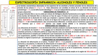ESPECTROSCOPÍA INFRARROJA-ALCOHOLES Y FENOLES
Las bandas características observadas en los espectros de los alcoholes y fenoles proceden de las vibraciones de
tensión de los enlaces O – H y C – O. Estas vibraciones son sensibles al enlace de H. La vibración de tensión
(stretching) C – O y la de deformación (bending) O – H no son independientes porque se acoplan con vibraciones de
grupos adyacentes. VIBRACIONES DE TENSIÓN O – H
El grupo hidroxilo libre o sea no unido por enlaces de hidrógeno absorbe fuertemente en la región 3700-3584 cm-1.
Estas bandas del hidroxilo libre se observan en fase de vapor. El enlace de H aumenta a medida que aumenta la
concentración de la disolución de modo que empiezan a aparecer bandas adicionales a números de onda más
bajos, 3550-3200 cm-1. Este efecto se ilustra en la figura de la izquierda que muestra las bandas de tensión del
enlace O – H del ciclohexilcarbinol a dos concentraciones diferentes. La banda para el monómero aparece a 3623
cm-1 mientras que a ≈3333 cm-1 aparece una amplia banda debida a la estructura “polimérica”.
VIBRACIONES DE TENSIÓN C – O
Las vibraciones de tensión C – O en los alcoholes y fenoles producen una banda fuerte en la región de 1260 a 1000
cm-1. La vibración de tensión C – O se acopla con la vibración de tensión C – C adyacente; por consiguiente, en
alcoholes primarios, la vibración podría ser mejor descrita como una vibración de tensión asimétrica C – C – O. Este
modo vibracional se complica por ramificación o por insaturación en α o en β.
Las suspensiones, pastillas o fundidos de los fenoles absorben de 1390 a 1000 cm-1 y de 1260 a 1180 cm-1. Estas
bandas se originan al parecer por una interacción entre la deformación del O – H y la tensión C – O.
VIBRACIONES DE DEFORMACIÓN O – H
La vibración de deformación en el plano, “in-plane” del O – H se presenta a 1420-1330 cm-1. En los alcoholes
primarios y secundarios, la vibración de deformación en el plano del O – H se acopla con las vibraciones de aleteo
“wagging” del C – H para originar dos bandas: la primera a ≈1420 cm-1 y la segunda a ≈ 3333 cm-1 . Estas bandas
tienen poco valor diagnóstico. Los alcoholes terciarios, en los que no se da el acoplamiento, muestran una única
banda en esta región, cuya posición depende del grado del enlace de H.
Los espectros de alcoholes y fenoles en estado líquido presentan una banda amplia en la región de 769 a 650 cm-1
debido a la deformación fuera del plano del grupo O – H.
 