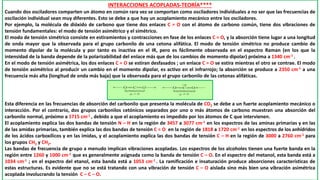 INTERACCIONES ACOPLADAS-TEORÍA****
Cuando dos osciladores comparten un átomo en común rara vez se comportan como osciladores individuales a no ser que las frecuencias de
oscilación individual sean muy diferentes. Esto se debe a que hay un acoplamiento mecánico entre los osciladores.
Por ejemplo, la molécula de dióxido de carbono que tiene dos enlaces C = O con el átomo de carbono común, tiene dos vibraciones de
tensión fundamentales: el modo de tensión asimétrico y el simétrico.
El modo de tensión simétrico consiste en estiramientos y contracciones en fase de los enlaces C = O, y la absorción tiene lugar a una longitud
de onda mayor que la observada para el grupo carbonilo de una cetona alifática. El modo de tensión simétrico no produce cambio de
momento dipolar de la molécula y por tanto es inactiva en el IR, pero es fácilmente observada en el espectro Raman (en los que la
intensidad de la banda depende de la polarizabilidad del enlace más que de los cambios de momento dipolar) próxima a 1340 cm-1 .
En el modo de tensión asimétrica, los dos enlaces C = O se estiran desfasados ; un enlace C = O se estira mientras el otro se contrae. El modo
de tensión asimétrico al producir un cambio en el momento dipolar, es activo en el infrarrojo; la absorción se produce a 2350 cm-1 a una
frecuencia más alta (longitud de onda más baja) que la observada para el grupo carbonilo de las cetonas alifáticas.
Esta diferencia en las frecuencias de absorción del carbonilo que presenta la molécula de CO2 se debe a un fuerte acoplamiento mecánico o
interacción. Por el contrario, dos grupos carbonilos cetónicos separados por uno o más átomos de carbono muestran una absorción del
carbonilo normal, próximo a 1715 cm-1 , debido a que el acoplamiento es impedido por los átomos de C que intervienen.
El acoplamiento explica las dos bandas de tensión N – H en la región de 3457 a 3077 cm-1 en los espectros de las aminas primarias y en las
de las amidas primarias, también explica las dos bandas de tensión C = O en la región de 1818 a 1720 cm-1 en los espectros de los anhídridos
de los ácidos carboxílicos y en las imidas, y el acoplamiento explica las dos bandas de tensión C – H en la región de 3000 a 2760 cm-1 para
los grupos CH3 y CH2.
Las bandas de frecuencia de grupo a menudo implican vibraciones acopladas. Los espectros de los alcoholes tienen una fuerte banda en la
región entre 1260 y 1000 cm-1 que es generalmente asignada como la banda de tensión C – O. En el espectro del metanol, esta banda está a
1034 cm-1 ; en el espectro del etanol, esta banda está a 1053 cm-1 . La ramificación e insaturación produce absorciones características de
estas estructuras. Es evidente que no se está tratando con una vibración de tensión C – O aislada sino más bien una vibración asimétrica
acoplada involucrando la tensión C – C – O.
 