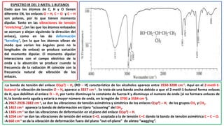 ESPECTRO IR DEL 2-METIL-1-BUTANOL
Dado que los átomos de C, H y O tienen
diferente EN, los enlaces O – H, C – O y C – H
son polares, por lo que tienen momento
dipolar. Tanto en las vibraciones de tensión
“stretching”, (en las que los átomos enlazados
se acercan y alejan siguiendo la dirección del
enlace), como en las de deformación
“bending”, (en la que los átomos vibran de
modo que varían los ángulos pero no la
longitudes de enlace) se produce variación
del momento dipolar. El momento dipolar
interacciona con el campo eléctrico de la
onda y la absorción se produce cuando la
frecuencia de la radiación IR coincide con la
frecuencia natural de vibración de los
enlaces.
-La banda de tensión del enlace O(sp3) – H, (RO – H) característico de los alcoholes aparece entre 3550-3200 cm-1. Aquí en el 2-metil-1-
butanol la vibración de tensión O – H, aparece a 3337 cm-1 . Se trata de una banda ancha debido a que el 2-metil-1-butanol forma enlaces
de H, que debilitan el enlace O – H, por tanto disminuye la constante de fuerza K y disminuye el numero de onda (si no formara enlaces de
H, la banda sería aguda y estaría a mayor número de onda, en la región de 3700 a 3584 cm-1).
-A 2967-2928-2882 cm-1, se dan las vibraciones de tensión asimétrica y simétrica de los enlaces C(sp3) – H, de los grupos CH3 y CH2.
-A 1463 cm-1 aparece la banda de deformación en tijera “scissoring” del CH2.
-A 1385 cm-1 se dan las vibraciones de deformación en el plano del enlace O(sp3) – H.
-A 1054 cm-1 se dan las vibraciones de tensión del enlace C–O, acoplada a la de tensión C–C dando la banda de tensión asimétrica C – C – O.
-A 660 cm-1 se da la vibración de deformación fuera del plano “out-of-plane” de aleteo “wagging”.
 
