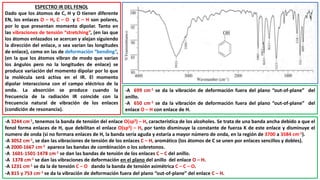 ESPECTRO IR DEL FENOL
Dado que los átomos de C, H y O tienen diferente
EN, los enlaces O – H, C – O y C – H son polares,
por lo que presentan momento dipolar. Tanto en
las vibraciones de tensión “stretching”, (en las que
los átomos enlazados se acercan y alejan siguiendo
la dirección del enlace, o sea varían las longitudes
de enlace), como en las de deformación “bending”,
(en la que los átomos vibran de modo que varían
los ángulos pero no la longitudes de enlace) se
produce variación del momento dipolar por lo que
la molécula será activa en el IR. El momento
dipolar interacciona con el campo eléctrico de la
onda. La absorción se produce cuando la
frecuencia de la radiación IR coincide con la
frecuencia natural de vibración de los enlaces
(condición de resonancia).
-A 3244 cm-1, tenemos la banda de tensión del enlace O(sp3) – H, característica de los alcoholes. Se trata de una banda ancha debido a que el
fenol forma enlaces de H, que debilitan el enlace O(sp3) – H, por tanto disminuye la constante de fuerza K de este enlace y disminuye el
numero de onda (si no formara enlaces de H, la banda sería aguda y estaría a mayor número de onda, en la región de 3700 a 3584 cm-1).
-A 3052 cm-1, se dan las vibraciones de tensión de los enlaces C – H, aromático (los átomos de C se unen por enlaces sencillos y dobles).
-A 2000-1667 cm-1 aparece las bandas de combinación o los sobretonos.
-A 1601-1501-1478 cm-1 se dan las bandas de tensión de los enlaces C – C del anillo.
-A 1378 cm-1 se dan las vibraciones de deformación en el plano del anillo del enlace O – H.
-A 1231 cm-1 se da la de tensión C – O dando la banda de tensión asimétrica C – C – O.
-A 815 y 753 cm-1 se da la vibración de deformación fuera del plano “out-of-plane” del enlace C – H.
-A 699 cm-1 se da la vibración de deformación fuera del plano “out-of-plane” del
anillo.
-A 650 cm-1 se da la vibración de deformación fuera del plano “out-of-plane” del
enlace O – H con enlace de H.
 
