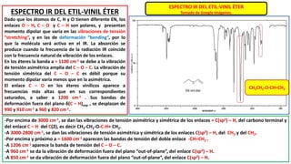 ESPECTRO IR DEL ETIL-VINIL ÉTER
Tomado de Google Imágenes.
ESPECTRO IR DEL ETIL-VINIL ÉTER
Dado que los átomos de C, H y O tienen diferente EN, los
enlaces O – H, C – O y C – H son polares, y presentan
momento dipolar que varía en las vibraciones de tensión
“stretching”, y en las de deformación “bending”, por lo
que la molécula será activa en el IR. La absorción se
produce cuando la frecuencia de la radiación IR coincide
con la frecuencia natural de vibración de los enlaces.
En los éteres la banda a ≈ 1100 cm-1 se debe a la vibración
de tensión asimétrica amplia del C – O – C. La vibración de
tensión simétrica del C – O – C es débil porque su
momento dipolar varía menos que en la asimétrica.
El enlace C – O en los éteres vinílicos aparece a
frecuencias más altas que en sus correspondientes
saturados, a saber a 1200 cm-1 . Sus bandas de
deformación fuera del plano δ(C – H)oop , se desplazan de
990 y 910 cm-1 a 960 y 820 cm-1.
-Por encima de 3000 cm-1, se dan las vibraciones de tensión asimétrica y simétrica de los enlaces = C(sp2) – H, del carbono terminal y
del enlace C – H del C(2), es decir CH3-CH2-O-C-H= CH2.
-A 3000-2800 cm-1, se dan las vibraciones de tensión asimétrica y simétrica de los enlaces C(sp3) – H, del CH3 y del CH2.
-Por encima y próximo a ≈ 1600 cm-1 aparecen las bandas de tensión del doble enlace -CH=CH2 .
-A 1206 cm-1 aparece la banda de tensión del C – O – C.
-A 960 cm-1 se da la vibración de deformación fuera del plano “out-of-plane”, del enlace C(sp3) – H.
-A 850 cm-1 se da vibración de deformación fuera del plano “out-of-plane”, del enlace C(sp3) – H.
CH3CH2-O-CH=CH2
 
