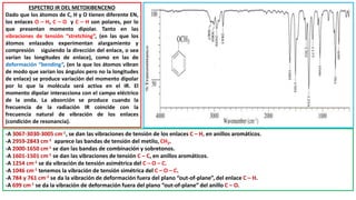 ESPECTRO IR DEL METOXIBENCENO
Dado que los átomos de C, H y O tienen diferente EN,
los enlaces O – H, C – O y C – H son polares, por lo
que presentan momento dipolar. Tanto en las
vibraciones de tensión “stretching”, (en las que los
átomos enlazados experimentan alargamiento y
compresión siguiendo la dirección del enlace, o sea
varían las longitudes de enlace), como en las de
deformación “bending”, (en la que los átomos vibran
de modo que varían los ángulos pero no la longitudes
de enlace) se produce variación del momento dipolar
por lo que la molécula será activa en el IR. El
momento dipolar interacciona con el campo eléctrico
de la onda. La absorción se produce cuando la
frecuencia de la radiación IR coincide con la
frecuencia natural de vibración de los enlaces
(condición de resonancia).
-A 3067-3030-3005 cm-1, se dan las vibraciones de tensión de los enlaces C – H, en anillos aromáticos.
-A 2959-2843 cm-1 aparece las bandas de tensión del metilo, CH3.
-A 2000-1650 cm-1 se dan las bandas de combinación y sobretonos.
-A 1601-1501 cm-1 se dan las vibraciones de tensión C – C, en anillos aromáticos.
-A 1254 cm-1 se da vibración de tensión asimétrica del C – O – C.
-A 1046 cm-1 tenemos la vibración de tensión simétrica del C – O – C.
-A 784 y 761 cm-1 se da la vibración de deformación fuera del plano “out-of-plane”, del enlace C – H.
-A 699 cm-1 se da la vibración de deformación fuera del plano “out-of-plane” del anillo C – O.
 