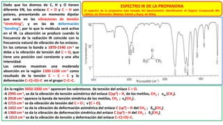 ESPECTRO IR DE LA PROPANONA
El espectro de la propanona está tomado del Spectrometric Identification of Organic Compounds 8th
Edition, de Silverstein, Webster, Kiemle y Bryce, de Wiley.
Dado que los átomos de C, H y O tienen
diferente EN, los enlaces C = O y C – H son
polares, presentando un momento dipolar
que varía en las vibraciones de tensión
“stretching”, y en las de deformación
“bending”, por lo que la molécula será activa
en el IR. La absorción se produce cuando la
frecuencia de la radiación IR coincide con la
frecuencia natural de vibración de los enlaces.
En las cetonas la banda a 1870-1540 cm-1 se
debe a la vibración de tensión del C = O, que
tiene una posición casi constante y una alta
intensidad.
Las cetonas muestran una moderada
absorción en la región 1300-1100 cm-1 como
resultado de la tensión C – C – C y la
deformación C–C(=O)–C en el grupo C–C–C.
-En la región 3450-3300 cm-1 aparecen los sobretonos de tensión del enlace C = O.
-A 2995 cm-1, se da la vibración de tensión asimétrica del enlace C(sp3) – H, de los metilos, CH3 ; νas (CH3).
-A 2918 cm-1 aparece la banda de tensión simétrica de los metilos, CH3 ; νs(CH3) .
-A 1715 cm-1 se da vibración de tensión del C = O ; ν(C = O).
-A 1422 cm-1 se da la vibración de deformación asimétrica del enlace C (sp3) – H del CH3 ; δas(CH3).
-A 1360 cm-1 se da la vibración de deformación simétrica del enlace C (sp3) – H del CH3 ; δs(CH3).
-A 1213 cm-1 se da la vibración de tensión y deformación del enlace C–C(=O)–C.
 