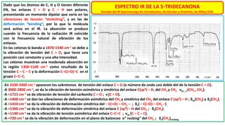 ESPECTRO IR DE LA 5-TRIDECANONA
Tomado del IR Spectroscopy An Introduction, de Günzler y Gremlich, de Wiley-VCH.
Dado que los átomos de C, H y O tienen diferente
EN, los enlaces C = O y C – H son polares,
presentando un momento dipolar que varía en las
vibraciones de tensión “stretching”, y en las de
deformación “bending”, por lo que la molécula
será activa en el IR. La absorción se produce
cuando la frecuencia de la radiación IR coincide
con la frecuencia natural de vibración de los
enlaces.
En las cetonas la banda a 1870-1540 cm-1 se debe a
la vibración de tensión del C = O, que tiene una
posición casi constante y una alta intensidad.
Las cetonas muestran una moderada absorción en
la región 1300-1100 cm-1 como resultado de la
tensión C – C – C y la deformación C–C(=O)–C en el
grupo C–C–C.
-En 3500-3400 cm-1 aparecen los sobretonos de tensión del enlace C = O (a número de onda casi doble del de la tensión C = O).
-A 3000-2800 cm-1, se da la vibración de tensión asimétrica y simétrica del enlace C(sp3) – H, del CH3 y CH2 νas , s (CH3 , CH2).
-A ≈1715 cm-1 se da vibración de tensión del carbonilo C = O ; ν(C = O).
-A ≈1460 cm-1 se dan las vibraciones de deformación asimétrica del CH3 y simétrica del CH2 del enlace C (sp3) – H ; δas(CH3) y δs(CH2).
-A ≈1410 cm-1 se da la vibración de deformación simétrica del – C(=O) – CH2 – ; δs( – C(=O) – CH2 –) .
-A ≈1360 cm-1 se da la vibración de deformación simétrica del enlace C (sp3) – H del CH3 ; δs(CH3).
-A ≈1140 cm-1 se da la vibración de tensión asimétrica del enlace C–C–C ; νas (C – C – C).
-A ≈720 cm-1 se da la vibración de deformación en el plano de balanceo o“ rocking” del CH2 ; δs(CH2)rocking
 