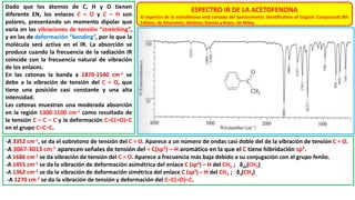 ESPECTRO IR DE LA ACETOFENONA
El espectro de la acetofenona está tomado del Spectrometric Identification of Organic Compounds 8th
Edition, de Silverstein, Webster, Kiemle y Bryce, de Wiley.
Dado que los átomos de C, H y O tienen
diferente EN, los enlaces C = O y C – H son
polares, presentando un momento dipolar que
varía en las vibraciones de tensión “stretching”,
y en las de deformación “bending”, por lo que la
molécula será activa en el IR. La absorción se
produce cuando la frecuencia de la radiación IR
coincide con la frecuencia natural de vibración
de los enlaces.
En las cetonas la banda a 1870-1540 cm-1 se
debe a la vibración de tensión del C = O, que
tiene una posición casi constante y una alta
intensidad.
Las cetonas muestran una moderada absorción
en la región 1300-1100 cm-1 como resultado de
la tensión C – C – C y la deformación C–C(=O)–C
en el grupo C–C–C.
-A 3352 cm-1, se da el sobretono de tensión del C = O. Aparece a un número de ondas casi doble del de la vibración de tensión C = O.
-A 3067-3013 cm-1 aparecen señales de tensión del = C(sp2) – H aromático en la que el C tiene hibridación sp2.
-A 1686 cm-1 se da vibración de tensión del C = O. Aparece a frecuencia más baja debido a su conjugación con el grupo fenilo.
-A 1455 cm-1 se da la vibración de deformación asimétrica del enlace C (sp3) – H del CH3 ; δas(CH3).
-A 1362 cm-1 se da la vibración de deformación simétrica del enlace C (sp3) – H del CH3 ; δs(CH3).
-A 1270 cm-1 se da la vibración de tensión y deformación del C–C(=O)–C.
 
