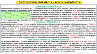 VIBRACIONES DE TENSIÓN O – H
En estado sólido o líquido, y en disolución de CCl4 a concentraciones superiores de 0,01M, los ácidos carboxílicos se presentan como dímeros
debido a la formación de enlaces de H fuertes. La fortaleza del enlace de H, se explica por la contribución de su estructura resonante iónica.
La vibración de tensión del grupo hidroxilo libre aparece a ≈3520 cm-1 y solo se observa en
disoluciones muy diluidas en disolventes no polares, o en fase de vapor. Los dímeros de los
ácidos carboxílicos presentan absorciones de tensión del O – H muy intensas y amplias en la
región de 3300 a 2500 cm-1. Generalmente esta banda cae en ≈ 3000 cm-1. Las bandas de tensión
C – H se superponen sobre la banda ancha de tensión del O – H, cuya estructura fina revela sobretonos y tonos de combinación de las
bandas fundamentales. VIBRACIONES DE TENSIÓN C = O
Las bandas de tensión del enlace C = O de los ácidos son intensas y en el caso de monómeros de ácidos alifáticos saturados caen a 1760 cm-1.
El dímero carboxílico tiene un centro de simetría; solo el modo de tensión asimétrico C = O absorbe en el IR. El enlace de H y la resonancia
debilitan el enlace C = O absorbiendo a frecuencias más bajas que el monómero. El enlace C = O en los ácidos alifáticos saturados
dimerizados absorbe en la región de 1720 a 1706 cm-1. El enlace de H interno disminuye la frecuencia de absorción del carbonilo más que lo
hace el enlace de H intermolecular, así el ácido salicílico absorbe a 1665 cm-1 mientras que el ácido p-hidroxibenzoico absorbe a 1680 cm-1. El
carbonilo carboxílico en conjugación con C = C disminuye la frecuencia de la absorción tanto en la forma monómera como en la dímera. En
general, la forma dímera de los ácidos α,β-insaturados y aril conjugados absorbe en la región de 1710 a 1680 cm-1. La introducción de grupos
electronegativos en α, tal como halógenos, origina un aumento del número de onda al que absorbe el C = O (de 10 a 20 cm-1).
VIBRACIONES DE TENSIÓN C – O Y DE DEFORMACIÓN O – H
De la vibración de tensión C – O y de la deformación O – H surgen dos bandas en la regiones de 1320 a 1210 cm-1 y de 1440 a 1395 cm-1
respectivamente. Ambas bandas implican interacciones entre la tensión C – O y la deformación en el plano de C – O – H. La banda más
intensa, de 1315 a 1280 cm-1 para dímeros, se refiere generalmente a la banda de tensión C – O y normalmente aparece como un doblete
en los espectros de los ácidos grasos de cadena larga. La banda de deformación C – O – H a 1440 a 1395 cm-1 aparece en la misma región de
la vibración en tijera “scissoring” del CH2 contiguo al carbonilo. Una de las bandas características en el espectro de los ácidos carboxílicos
dímeros es la deformación fuera del plano del O – H que aparece a 920 cm-1 y es ancha y de intensidad media.
ESPECTROSCOPIA INFRARROJA – ÁCIDOS CARBOXÍLICOS
 