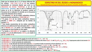 ESPECTRO IR DEL ÁCIDO n-NONANOICO
Tomado del IR Spectroscopy An Introduction, de Günzler y Gremlich, de Wiley-VCH.
Dado que los átomos de C, H y O tienen diferente EN,
los enlaces C=O, O–H, C–H y C-O son polares,
presentando un momento dipolar que varía en las
vibraciones de tensión “stretching”, y en las de
deformación “bending”, por lo que la molécula será
activa en el IR. La absorción se produce cuando la
frecuencia de la radiación IR coincide con la frecuencia
natural de vibración de los enlaces.
**El carbonilo C=O, de los ácidos carboxílicos dímeros
presenta tensión asimétrica a ≈1720-1706 cm-1.
**El grupo O–H de los ácidos carboxílicos dímeros
absorbe a ≈3000 cm-1, solapada por las bandas de
tensión C–H.
**Una banda característica de los ácidos carboxílicos
dímeros es la deformación fuera del plano del O – H que
cae a 960-865 cm-1, es ancha y de intensidad media
comparada con otras bandas en esta región.
**La banda a 1315-1200 cm-1 se asigna a la vibración
tensión C-O y la de deformación C–O–H, y se acopla la
ν(C-O) y la δ(C–O–H).
-A 3300-2500 cm-1 aparece la banda amplia de tensión del enlace O – H ; ν (O – H).
-A 3000-2800 cm-1, se da la vibración de tensión asimétrica y simétrica del enlace C(sp3) – H, del CH3 y CH2 ; νas , s (CH3 , CH2). Superpuesta sobre la de tensión O-H
-A 2700-2500 cm-1 se dan las bandas de combinación.
-A ≈1717 cm-1 se da vibración de tensión del carbonilo C = O cuando el ácido se presenta en forma dimérica; ν (C = O).
-A 1410-1480 cm-1 se dan las vibraciones de deformación de los enlaces C – H, y O – H ; δ(C – H) y δ(O - H).
-A 1350-1180 cm-1 se dan las vibraciones de tensión del enlace C – O y la de deformación del CH2 ; ν (C – O) y δ (CH2).
-A ≈930 cm-1 se da la vibración de deformación fuera del plano del enlace O – H ; δ(O – H)oop.
-A ≈720 cm-1 se da la vibración de deformación en el plano de balanceo o “rocking” del CH2 ; δ(CH2)rocking
 