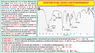 Dado que los átomos de C, H y O tienen diferente EN,
los enlaces C=O, O–H, C–H y C-O son polares,
presentando un momento dipolar que varía en las
vibraciones de tensión “stretching”, y en las de
deformación “bending”, por lo que la molécula será
activa en el IR. La absorción se produce cuando la
frecuencia de la radiación IR coincide con la frecuencia
natural de vibración de los enlaces.
**El grupo O–H de los ácidos carboxílicos dímeros
absorbe a 3300-2500 cm-1, solapada por las bandas de
tensión C–H (es amplia debida a los enlaces de H).
**El carbonilo C=O, de los ácidos carboxílicos dímeros
presenta tensión asimétrica a ≈1720-1706 cm-1.
**La banda a 1315-1200 cm-1 se asigna a la tensión C-O
y la de deformación C–O–H, y se acoplan la ν(C-O) y la
δ(C–O–H).
**Una banda característica de los ácidos carboxílicos
dímeros es la deformación fuera del plano del O – H que
cae a 960-865 cm-1, es ancha y de intensidad media
comparada con otras bandas en esta región.
ESPECTRO IR DEL ÁCIDO 2-METILPROPANOICO
Tomado de Google Imágenes.
-A 3300-2500 cm-1 aparece la banda amplia (debida a dimerización por enlaces de H) de tensión del enlace O – H ; ν (O – H).
-A 3000-2800 cm-1, se da la vibración de tensión asimétrica y simétrica del enlace C(sp3) – H, del CH3 ; νas , s (CH3 ), superpuesta sobre
la banda amplia de tensión O-H
-A ≈1700 cm-1 se da vibración de tensión del carbonilo, C = O, del ácido 2-metilpropanoico ; ν(C = O).
-A 1424 cm-1 se dan las vibraciones de deformación en el plano del enlace C – O – H ; δ(C – O – H ).
-A 1240 cm-1 se dan las vibraciones de tensión del enlace C – O en el dímero ; ν (C – O).
-A ≈ 940 cm-1 se da la vibración de deformación fuera del plano, “out-of-plane”, del enlace O – H ; δ(O – H)oop.
 