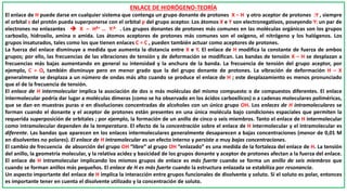 ENLACE DE HIDRÓGENO-TEORÍA
El enlace de H puede darse en cualquier sistema que contenga un grupo donante de protones X – H y otro aceptor de protones :Y , siempre
el orbital s del protón pueda superponerse con el orbital p del grupo aceptor. Los átomos X e Y son electronegativos, poseyendo Y: un par de
electrones no enlazantes  X – Hδ+ … Y:δ- . Los grupos donantes de protones más comunes en las moléculas orgánicas son los grupos
carboxilo, hidroxilo, amina o amida. Los átomos aceptores de protones más comunes son el oxígeno, el nitrógeno y los halógenos. Los
grupos insaturados, tales como los que tienen enlaces C = C , pueden también actuar como aceptores de protones.
La fuerza del enlace disminuye a medida que aumenta la distancia entre X e Y. El enlace de H modifica la constante de fuerza de ambos
grupos; por ello, las frecuencias de las vibraciones de tensión y de deformación se modifican. Las bandas de tensión X – H se desplazan a
frecuencias más bajas aumentando en general su intensidad y la anchura de la banda. La frecuencia de tensión del grupo aceptor, por
ejemplo, C = O, también disminuye pero en menor grado que la del grupo donante de protones. La vibración de deformación H – X
generalmente se desplaza a un número de ondas más alto cuando se produce el enlace de H ; este desplazamiento es menos pronunciado
que el de la frecuencia de tensión.
El enlace de H intermolecular implica la asociación de dos o más moléculas del mismo compuesto o de compuestos diferentes. El enlace
intermolecular podría dar lugar a moléculas dímeras (como se ha observado en los ácidos carboxílicos) o a cadenas moleculares poliméricas,
que se dan en muestras puras o en disoluciones concentradas de alcoholes con un único grupo OH. Los enlaces de H intramoleculares se
forman cuando el donante y el aceptor de protones están presentes en una única molécula bajo condiciones espaciales que permiten la
requerida superposición de orbitales ; por ejemplo, la formación de un anillo de cinco o seis miembros. Tanto el enlace de H intermolecular
como intramolecular dependen de la temperatura. El efecto de la concentración sobre el enlace de H intermolecular y el intramolecular es
diferente. Las bandas que aparecen en los enlaces intermoleculares generalmente desaparecen a bajas concentraciones (menor de 0,01 M
en disolventes no polares). El enlace de H intramolecular es un efecto interno y persiste a muy bajas concentraciones.
El cambio de frecuencia de absorción del grupo OH “libre” al grupo OH “enlazado” es una medida de la fortaleza del enlace de H. La tensión
del anillo, la geometría molecular, y la relativa acidez y basicidad de los grupos donante y aceptor de protones afectan a la fuerza del enlace.
El enlace de H intramolecular implicando los mismos grupos de enlace es más fuerte cuando se forma un anillo de seis miembros que
cuando se forman anillos más pequeños. El enlace de H es más fuerte cuando la estructura enlazada se estabiliza por resonancia.
Un aspecto importante del enlace de H implica la interacción entre grupos funcionales de disolvente y soluto. Si el soluto es polar, entonces
es importante tener en cuenta el disolvente utilizado y la concentración de soluto.
 