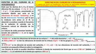 ESPECTRO IR DEL CLORURO DE 4-HEXILBENZOILO
El espectro del cloruro de 4-hexilbenzoilo está tomado del Spectrometric Identification of Organic
Compounds 8th Edition, de Silverstein, Webster, Kiemle y Bryce, de Wiley.
ESPECTRO IR DEL CLORURO DE 4-
HEXILBENZOILO
Dado que los átomos de C, H y O tienen
diferente EN, los enlaces C = O, O – H, C
– H y C - O son polares, presentando un
momento dipolar que varía en las
vibraciones de tensión “stretching”, y en
las de deformación “bending”, por lo que
la molécula será activa en el IR. La
absorción se produce cuando la frecuencia
de la radiación IR coincide con la
frecuencia natural de vibración de los
enlaces.
Los haluros de ácido presentan bandas de
tensión del carbonilo C = O, en la región
1879-1735 cm-1.
-A 3036 cm-1 se dan las vibraciones de tensión de los enlaces C – H del anillo bencénico ; ν (C – H)anillo bencénico .
-A 2936 y 2866 cm-1 se dan las vibraciones de tensión de los enlaces C(sp3) – H de los grupos CH3 y CH2 ; ν(C – H)grupos metilo y
metileno.
-A 1779 cm-1 se da vibración de tensión del carbonilo, C = O ; ν (C = O). Las vibraciones de tensión del carbonilo, C = O
muestran una pequeña influencia sobre la conjugación.
-Los cloruros de aroilo se pueden identificar mediante la banda de resonancia de Fermi que se ve a 1748 cm-1 (debida a la
tensión C = O y al sobretono de la banda que aparece a 884 cm-1).
 