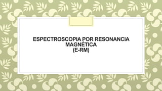 ESPECTROSCOPIA POR RESONANCIA
MAGNÉTICA
(E-RM)
 