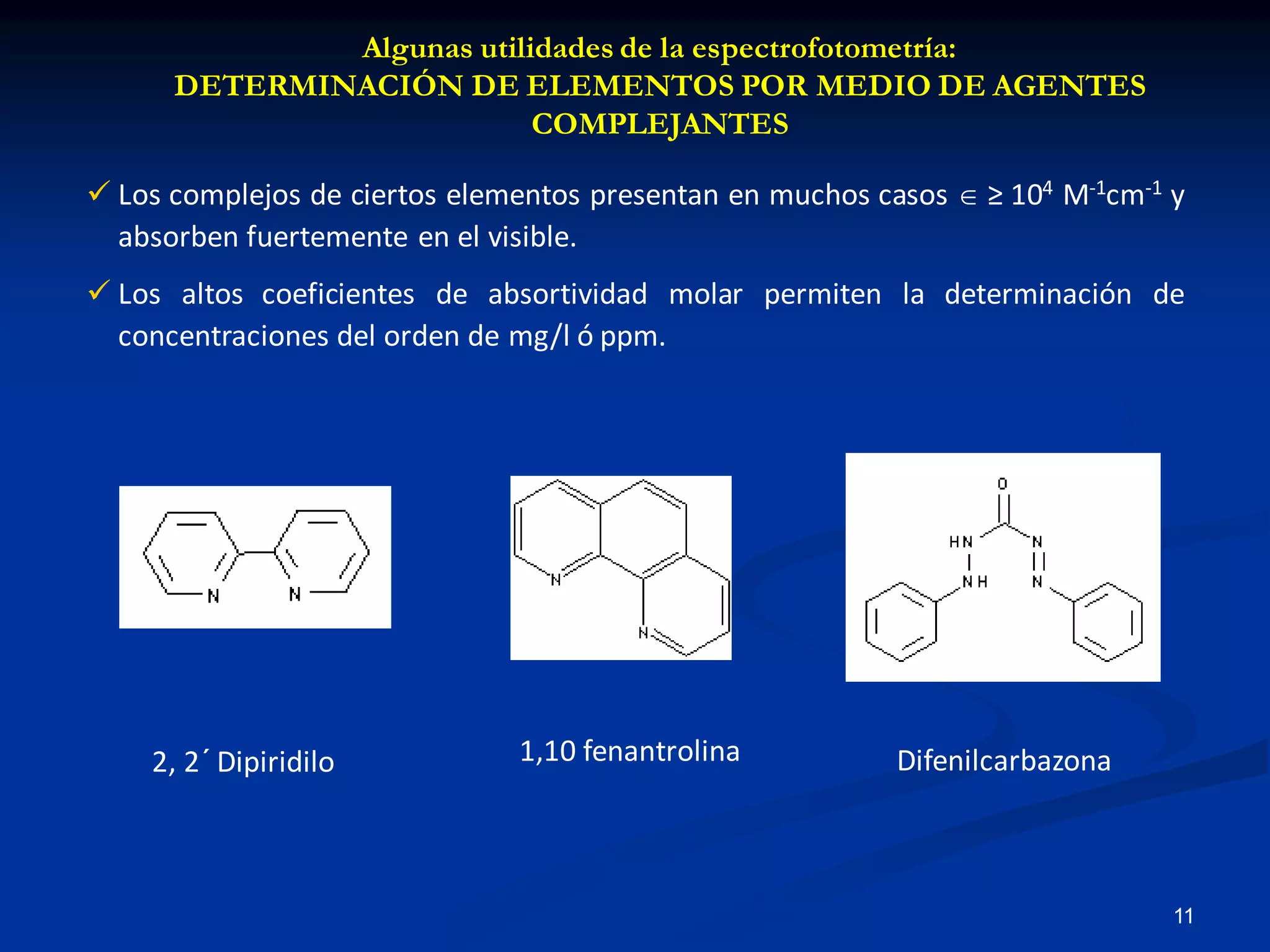 Algunas utilidades de la espectrofotometría:
DETERMINACIÓN DE ELEMENTOS POR MEDIO DE AGENTES
COMPLEJANTES
 Los complejos de ciertos elementos presentan en muchos casos  ≥ 104 M-1cm-1 y
absorben fuertemente en el visible.
 Los altos coeficientes de absortividad molar permiten la determinación de
concentraciones del orden de mg/l ó ppm.
2, 2´ Dipiridilo 1,10 fenantrolina Difenilcarbazona
11
 
