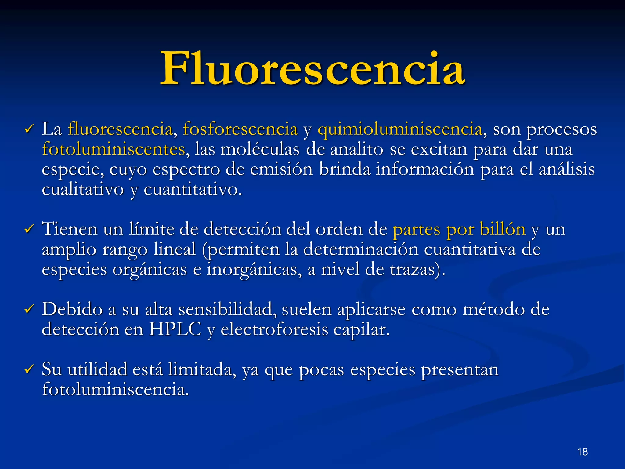 Fluorescencia
 La fluorescencia, fosforescencia y quimioluminiscencia, son procesos
fotoluminiscentes, las moléculas de analito se excitan para dar una
especie, cuyo espectro de emisión brinda información para el análisis
cualitativo y cuantitativo.
 Tienen un límite de detección del orden de partes por billón y un
amplio rango lineal (permiten la determinación cuantitativa de
especies orgánicas e inorgánicas, a nivel de trazas).
 Debido a su alta sensibilidad, suelen aplicarse como método de
detección en HPLC y electroforesis capilar.
 Su utilidad está limitada, ya que pocas especies presentan
fotoluminiscencia.
18
 