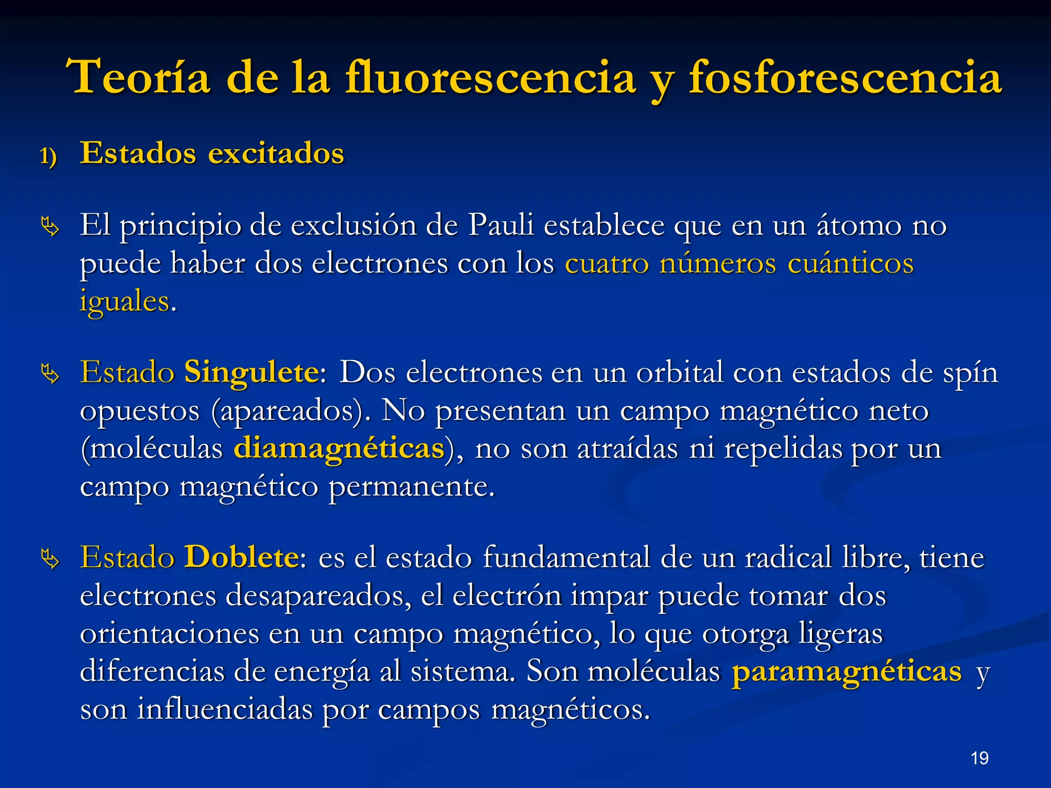 Teoría de la fluorescencia y fosforescencia
1) Estados excitados
 El principio de exclusión de Pauli establece que en un átomo no
puede haber dos electrones con los cuatro números cuánticos
iguales.
 Estado Singulete: Dos electrones en un orbital con estados de spín
opuestos (apareados). No presentan un campo magnético neto
(moléculas diamagnéticas), no son atraídas ni repelidas por un
campo magnético permanente.
 Estado Doblete: es el estado fundamental de un radical libre, tiene
electrones desapareados, el electrón impar puede tomar dos
orientaciones en un campo magnético, lo que otorga ligeras
diferencias de energía al sistema. Son moléculas paramagnéticas y
son influenciadas por campos magnéticos.
19
 
