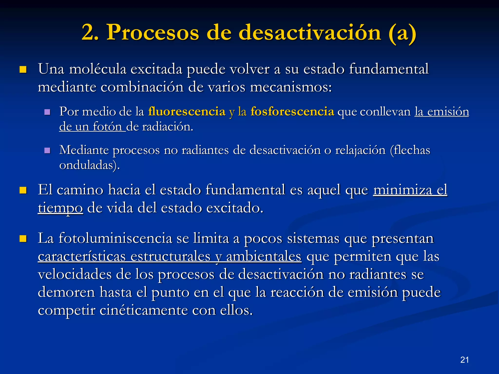 2. Procesos de desactivación (a)
 Una molécula excitada puede volver a su estado fundamental
mediante combinación de varios mecanismos:
 Por medio de la fluorescencia y la fosforescencia que conllevan la emisión
de un fotón de radiación.
 Mediante procesos no radiantes de desactivación o relajación (flechas
onduladas).
 El camino hacia el estado fundamental es aquel que minimiza el
tiempo de vida del estado excitado.
 La fotoluminiscencia se limita a pocos sistemas que presentan
características estructurales y ambientales que permiten que las
velocidades de los procesos de desactivación no radiantes se
demoren hasta el punto en el que la reacción de emisión puede
competir cinéticamente con ellos.
21
 