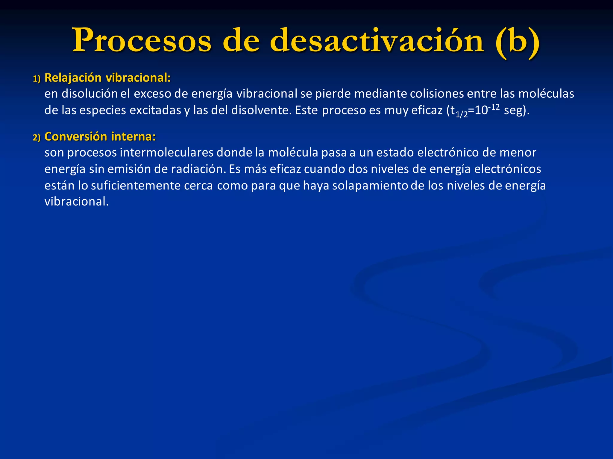 Procesos de desactivación (b)
1) Relajación vibracional:
en disolución el exceso de energía vibracional se pierde mediante colisiones entre las moléculas
de las especies excitadas y las del disolvente. Este proceso es muy eficaz (t1/2=10-12 seg).
2) Conversión interna:
son procesos intermoleculares donde la molécula pasa a un estado electrónico de menor
energía sin emisión de radiación. Es más eficaz cuando dos niveles de energía electrónicos
están lo suficientemente cerca como para que haya solapamiento de los niveles de energía
vibracional.
 