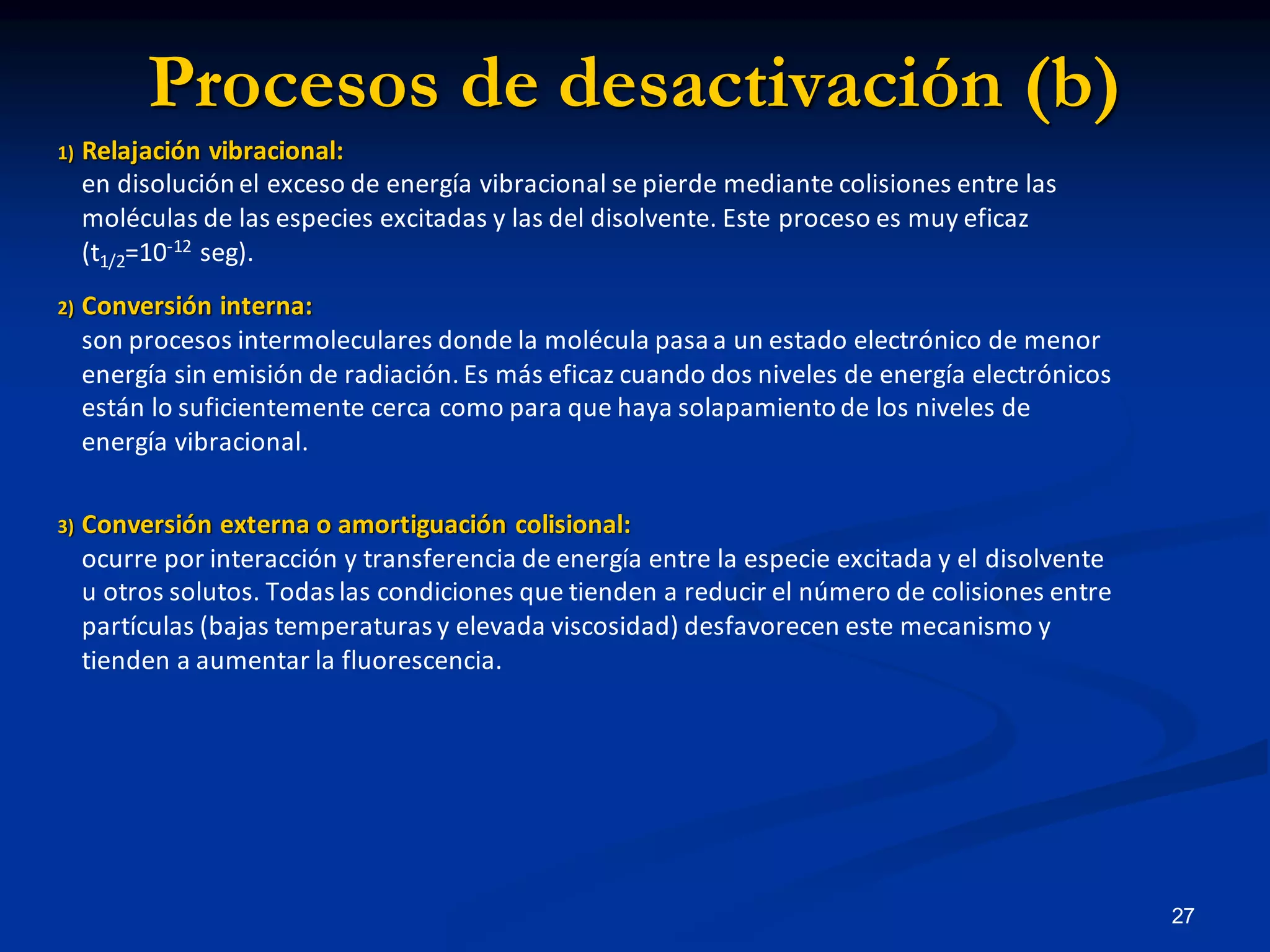 Procesos de desactivación (b)
1) Relajación vibracional:
en disolución el exceso de energía vibracional se pierde mediante colisiones entre las
moléculas de las especies excitadas y las del disolvente. Este proceso es muy eficaz
(t1/2=10-12 seg).
2) Conversión interna:
son procesos intermoleculares donde la molécula pasa a un estado electrónico de menor
energía sin emisión de radiación. Es más eficaz cuando dos niveles de energía electrónicos
están lo suficientemente cerca como para que haya solapamiento de los niveles de
energía vibracional.
3) Conversión externa o amortiguación colisional:
ocurre por interacción y transferencia de energía entre la especie excitada y el disolvente
u otros solutos. Todas las condiciones que tienden a reducir el número de colisiones entre
partículas (bajas temperaturas y elevada viscosidad) desfavorecen este mecanismo y
tienden a aumentar la fluorescencia.
27
 