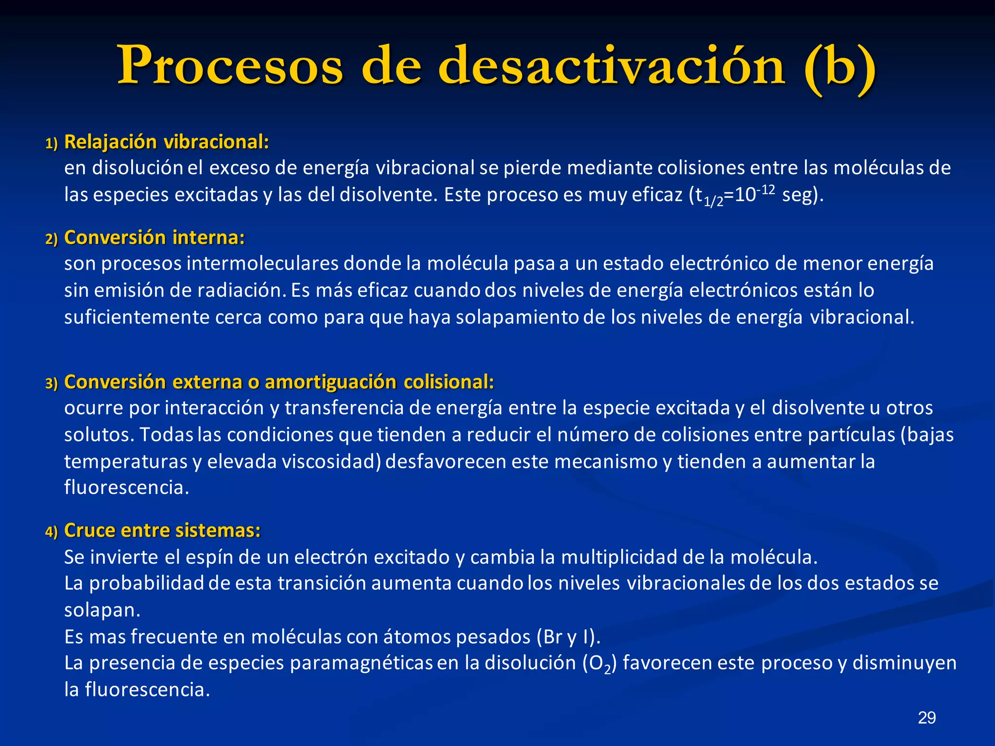 Procesos de desactivación (b)
1) Relajación vibracional:
en disolución el exceso de energía vibracional se pierde mediante colisiones entre las moléculas de
las especies excitadas y las del disolvente. Este proceso es muy eficaz (t1/2=10-12 seg).
2) Conversión interna:
son procesos intermoleculares donde la molécula pasa a un estado electrónico de menor energía
sin emisión de radiación. Es más eficaz cuando dos niveles de energía electrónicos están lo
suficientemente cerca como para que haya solapamiento de los niveles de energía vibracional.
3) Conversión externa o amortiguación colisional:
ocurre por interacción y transferencia de energía entre la especie excitada y el disolvente u otros
solutos. Todas las condiciones que tienden a reducir el número de colisiones entre partículas (bajas
temperaturas y elevada viscosidad)desfavorecen este mecanismo y tienden a aumentar la
fluorescencia.
4) Cruce entre sistemas:
Se invierte el espín de un electrón excitado y cambia la multiplicidad de la molécula.
La probabilidad de esta transición aumenta cuando los niveles vibracionales de los dos estados se
solapan.
Es mas frecuente en moléculas con átomos pesados (Br y I).
La presencia de especies paramagnéticas en la disolución (O2) favorecen este proceso y disminuyen
la fluorescencia.
29
 