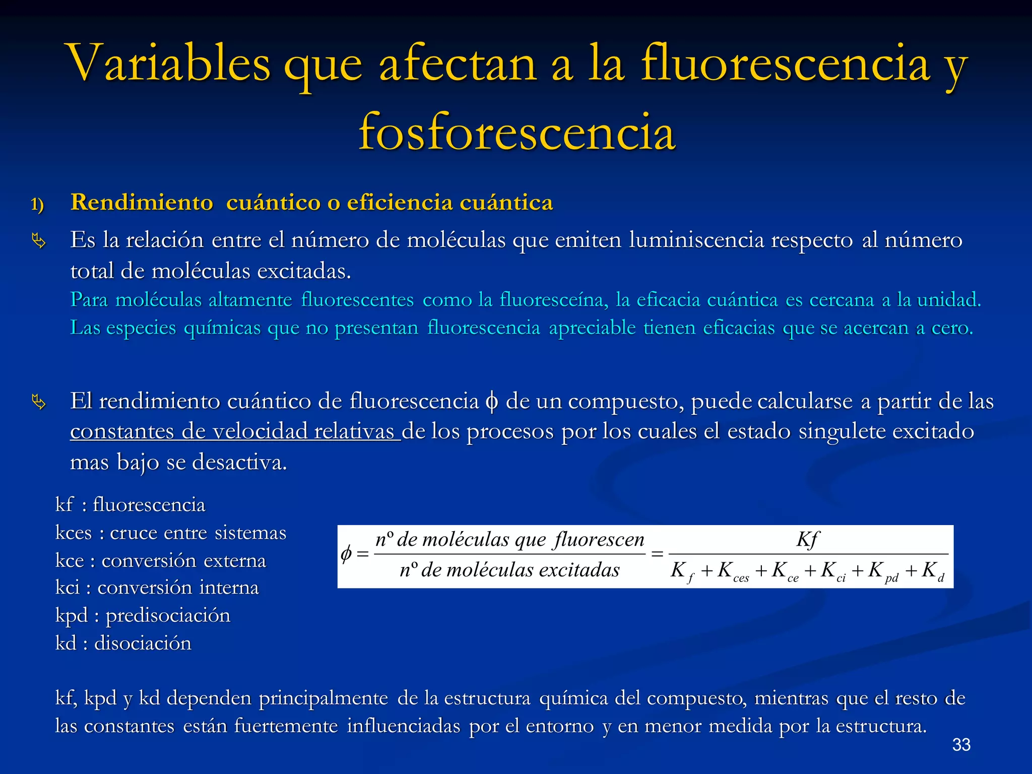 kf : fluorescencia
kces : cruce entre sistemas
kce : conversión externa
kci : conversión interna
kpd : predisociación
kd : disociación
kf, kpd y kd dependen principalmente de la estructura química del compuesto, mientras que el resto de
las constantes están fuertemente influenciadas por el entorno y en menor medida por la estructura.
Variables que afectan a la fluorescencia y
fosforescencia
1) Rendimiento cuántico o eficiencia cuántica
 Es la relación entre el número de moléculas que emiten luminiscencia respecto al número
total de moléculas excitadas.
Para moléculas altamente fluorescentes como la fluoresceína, la eficacia cuántica es cercana a la unidad.
Las especies químicas que no presentan fluorescencia apreciable tienen eficacias que se acercan a cero.
 El rendimiento cuántico de fluorescencia  de un compuesto, puede calcularse a partir de las
constantes de velocidad relativas de los procesos por los cuales el estado singulete excitado
mas bajo se desactiva.
33
dpdcicecesf KKKKKK
Kf
excitadasmoléculasden
fluorescenquemoléculasden


º
º

 