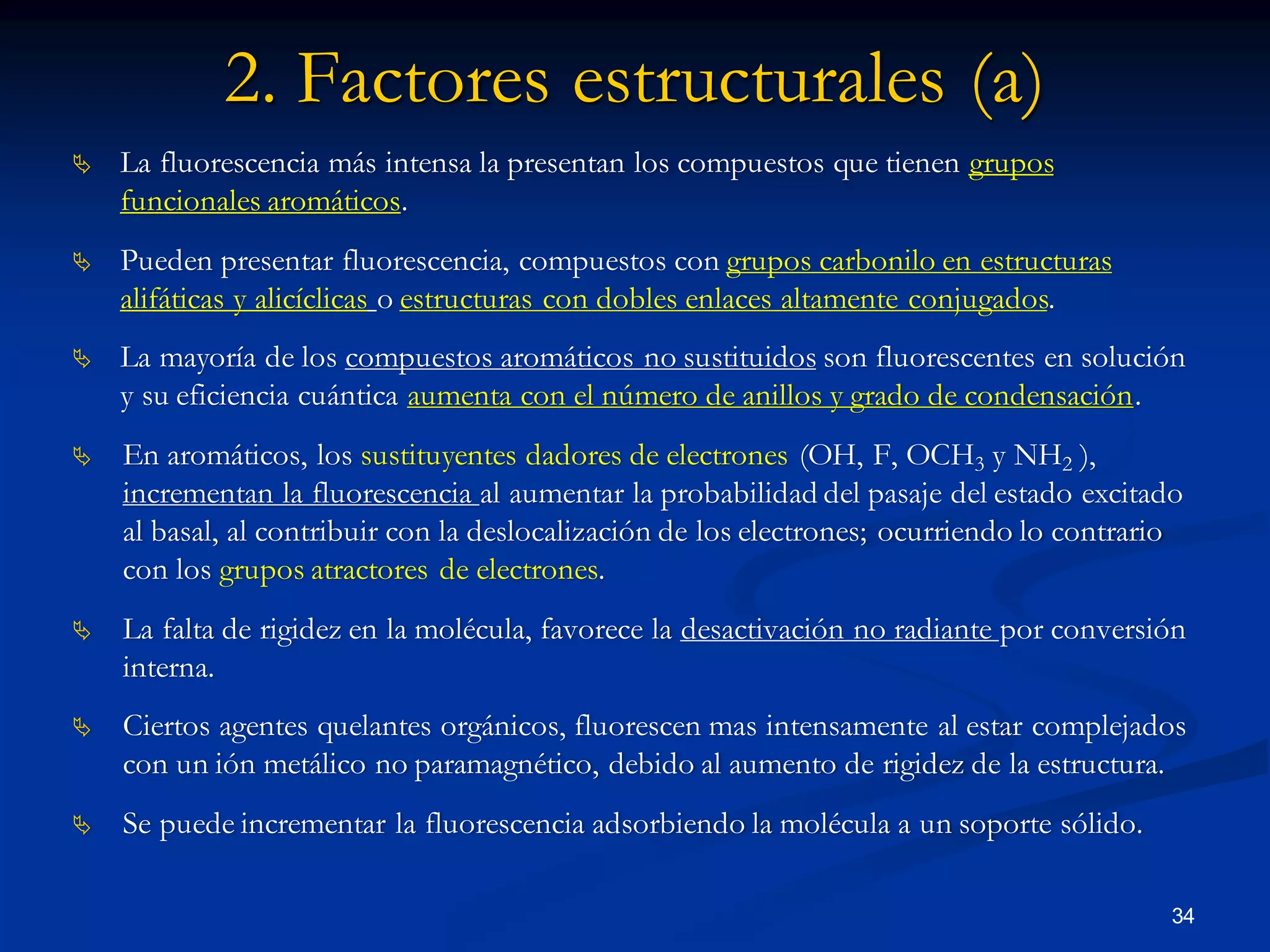 2. Factores estructurales (a)
 La fluorescencia más intensa la presentan los compuestos que tienen grupos
funcionales aromáticos.
 Pueden presentar fluorescencia, compuestos con grupos carbonilo en estructuras
alifáticas y alicíclicas o estructuras con dobles enlaces altamente conjugados.
 La mayoría de los compuestos aromáticos no sustituidos son fluorescentes en solución
y su eficiencia cuántica aumenta con el número de anillos y grado de condensación.
 En aromáticos, los sustituyentes dadores de electrones (OH, F, OCH3 y NH2 ),
incrementan la fluorescencia al aumentar la probabilidad del pasaje del estado excitado
al basal, al contribuir con la deslocalización de los electrones; ocurriendo lo contrario
con los grupos atractores de electrones.
 La falta de rigidez en la molécula, favorece la desactivación no radiante por conversión
interna.
 Ciertos agentes quelantes orgánicos, fluorescen mas intensamente al estar complejados
con un ión metálico no paramagnético, debido al aumento de rigidez de la estructura.
 Se puede incrementar la fluorescencia adsorbiendo la molécula a un soporte sólido.
34
 