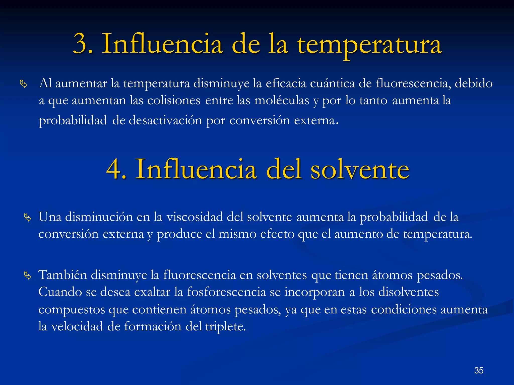 3. Influencia de la temperatura
 Al aumentar la temperatura disminuye la eficacia cuántica de fluorescencia, debido
a que aumentan las colisiones entre las moléculas y por lo tanto aumenta la
probabilidad de desactivación por conversión externa.
4. Influencia del solvente
 Una disminución en la viscosidad del solvente aumenta la probabilidad de la
conversión externa y produce el mismo efecto que el aumento de temperatura.
 También disminuye la fluorescencia en solventes que tienen átomos pesados.
Cuando se desea exaltar la fosforescencia se incorporan a los disolventes
compuestos que contienen átomos pesados, ya que en estas condiciones aumenta
la velocidad de formación del triplete.
35
 