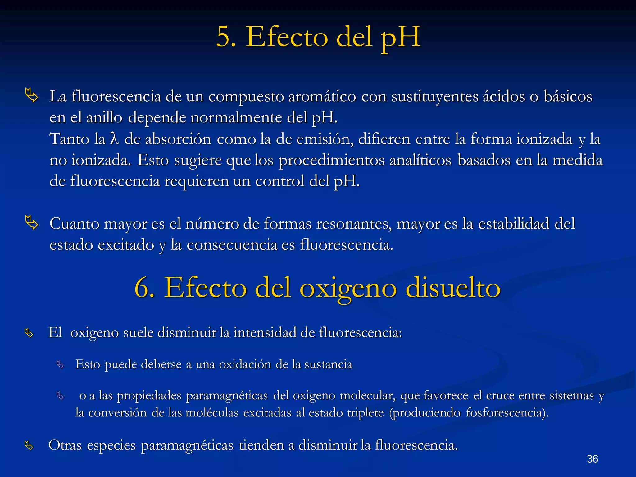  El oxigeno suele disminuir la intensidad de fluorescencia:
 Esto puede deberse a una oxidación de la sustancia
 o a las propiedades paramagnéticas del oxigeno molecular, que favorece el cruce entre sistemas y
la conversión de las moléculas excitadas al estado triplete (produciendo fosforescencia).
 Otras especies paramagnéticas tienden a disminuir la fluorescencia.
6. Efecto del oxigeno disuelto
5. Efecto del pH
 La fluorescencia de un compuesto aromático con sustituyentes ácidos o básicos
en el anillo depende normalmente del pH.
Tanto la l de absorción como la de emisión, difieren entre la forma ionizada y la
no ionizada. Esto sugiere que los procedimientos analíticos basados en la medida
de fluorescencia requieren un control del pH.
 Cuanto mayor es el número de formas resonantes, mayor es la estabilidad del
estado excitado y la consecuencia es fluorescencia.
36
 