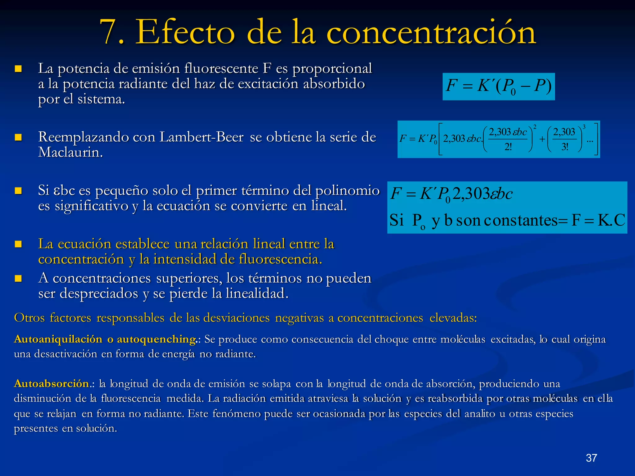 Otros factores responsables de las desviaciones negativas a concentraciones elevadas:
Autoaniquilación o autoquenching.: Se produce como consecuencia del choque entre moléculas excitadas, lo cual origina
una desactivación en forma de energía no radiante.
Autoabsorción.: la longitud de onda de emisión se solapa con la longitud de onda de absorción, produciendo una
disminución de la fluorescencia medida. La radiación emitida atraviesa la solución y es reabsorbida por otras moléculas en ella
que se relajan en forma no radiante. Este fenómeno puede ser ocasionada por las especies del analito u otras especies
presentes en solución.
7. Efecto de la concentración
 La potencia de emisión fluorescente F es proporcional
a la potencia radiante del haz de excitación absorbido
por el sistema.
 Reemplazando con Lambert-Beer se obtiene la serie de
Maclaurin.
 Si bc es pequeño solo el primer término del polinomio
es significativo y la ecuación se convierte en lineal.
 La ecuación establece una relación lineal entre la
concentración y la intensidad de fluorescencia.
 A concentraciones superiores, los términos no pueden
ser despreciados y se pierde la linealidad.
)´( 0 PPKF 




















 ...
!3
303,2
!2
303,2
.303,2´
32
0
bc
bcPKF


K.CFconstantessonbyPSi
303,2´
o
0

 bcPKF 
37
 