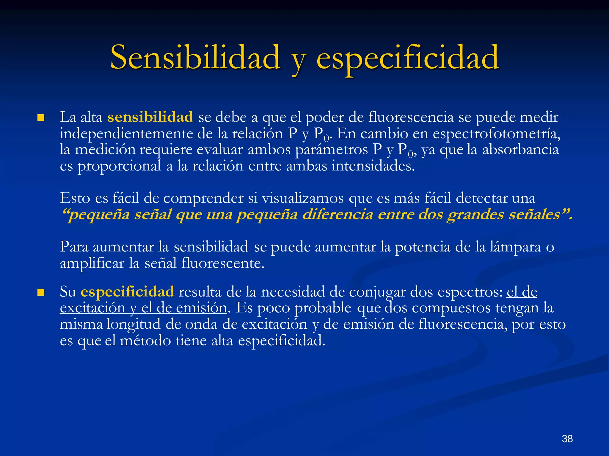 Sensibilidad y especificidad
 La alta sensibilidad se debe a que el poder de fluorescencia se puede medir
independientemente de la relación P y P0. En cambio en espectrofotometría,
la medición requiere evaluar ambos parámetros P y P0, ya que la absorbancia
es proporcional a la relación entre ambas intensidades.
Esto es fácil de comprender si visualizamos que es más fácil detectar una
“pequeña señal que una pequeña diferencia entre dos grandes señales”.
Para aumentar la sensibilidad se puede aumentar la potencia de la lámpara o
amplificar la señal fluorescente.
 Su especificidad resulta de la necesidad de conjugar dos espectros: el de
excitación y el de emisión. Es poco probable que dos compuestos tengan la
misma longitud de onda de excitación y de emisión de fluorescencia, por esto
es que el método tiene alta especificidad.
38
 