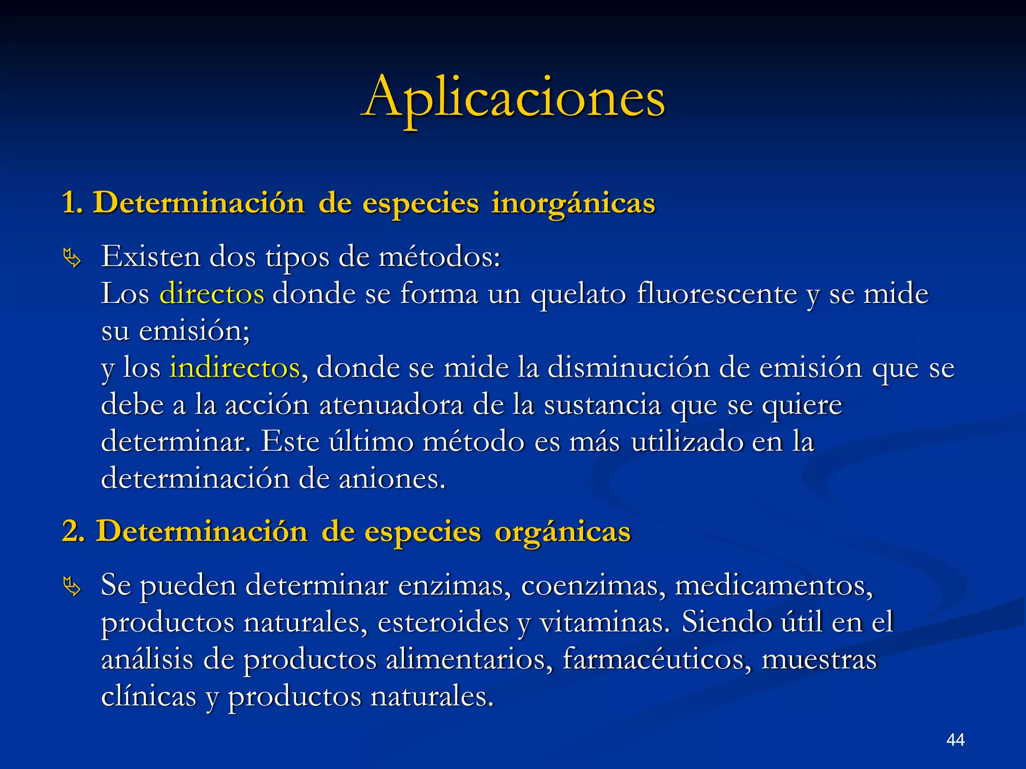 Aplicaciones
1. Determinación de especies inorgánicas
 Existen dos tipos de métodos:
Los directos donde se forma un quelato fluorescente y se mide
su emisión;
y los indirectos, donde se mide la disminución de emisión que se
debe a la acción atenuadora de la sustancia que se quiere
determinar. Este último método es más utilizado en la
determinación de aniones.
2. Determinación de especies orgánicas
 Se pueden determinar enzimas, coenzimas, medicamentos,
productos naturales, esteroides y vitaminas. Siendo útil en el
análisis de productos alimentarios, farmacéuticos, muestras
clínicas y productos naturales.
44
 