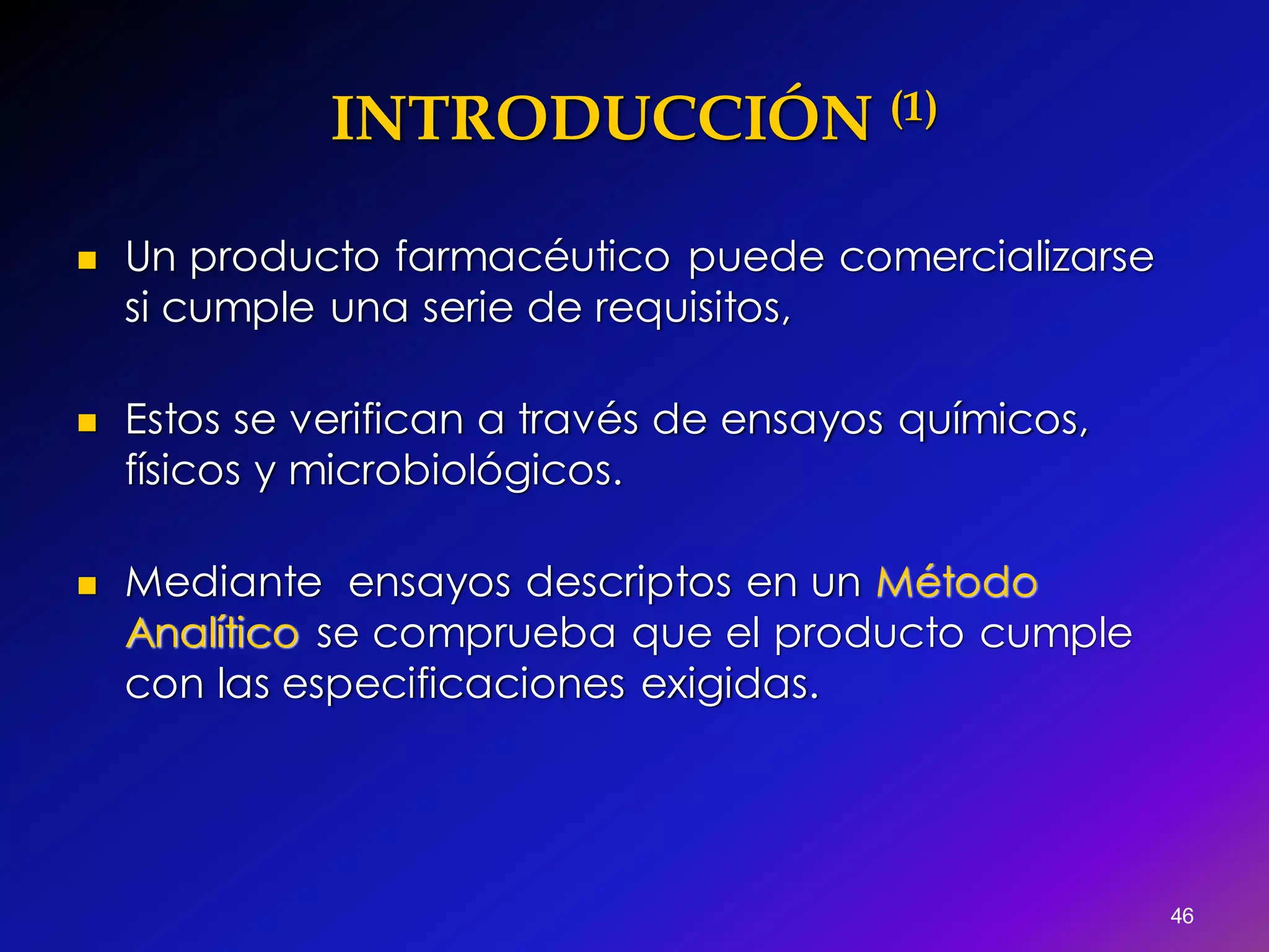 INTRODUCCIÓN (1)
 Un producto farmacéutico puede comercializarse
si cumple una serie de requisitos,
 Estos se verifican a través de ensayos químicos,
físicos y microbiológicos.
 Mediante ensayos descriptos en un Método
Analítico se comprueba que el producto cumple
con las especificaciones exigidas.
46
 