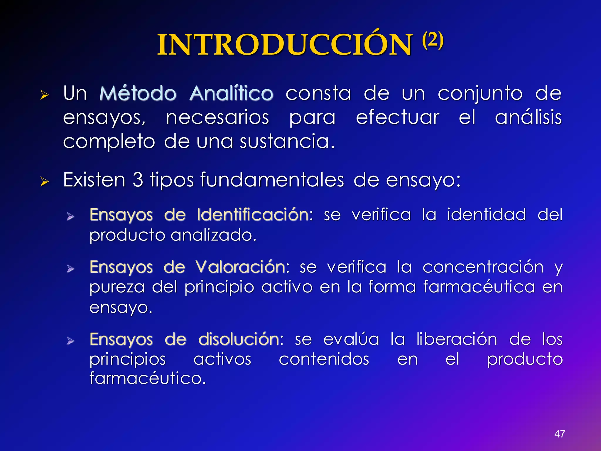 INTRODUCCIÓN (2)
 Un Método Analítico consta de un conjunto de
ensayos, necesarios para efectuar el análisis
completo de una sustancia.
 Existen 3 tipos fundamentales de ensayo:
 Ensayos de Identificación: se verifica la identidad del
producto analizado.
 Ensayos de Valoración: se verifica la concentración y
pureza del principio activo en la forma farmacéutica en
ensayo.
 Ensayos de disolución: se evalúa la liberación de los
principios activos contenidos en el producto
farmacéutico.
47
 