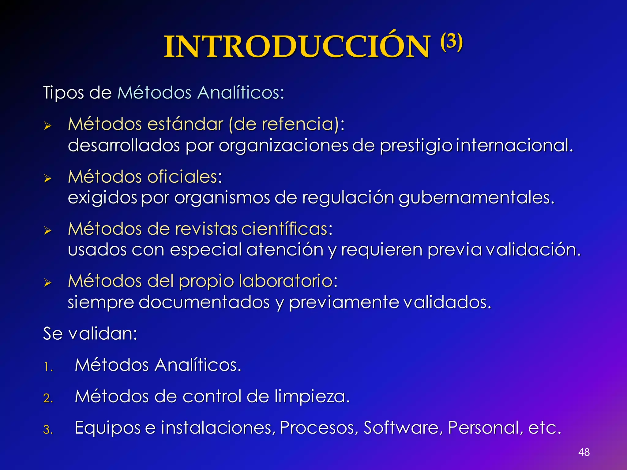 INTRODUCCIÓN (3)
Tipos de Métodos Analíticos:
 Métodos estándar (de refencia):
desarrollados por organizaciones de prestigio internacional.
 Métodos oficiales:
exigidos por organismos de regulación gubernamentales.
 Métodos de revistas científicas:
usados con especial atención y requieren previa validación.
 Métodos del propio laboratorio:
siempre documentados y previamente validados.
Se validan:
1. Métodos Analíticos.
2. Métodos de control de limpieza.
3. Equipos e instalaciones, Procesos, Software, Personal, etc.
48
 
