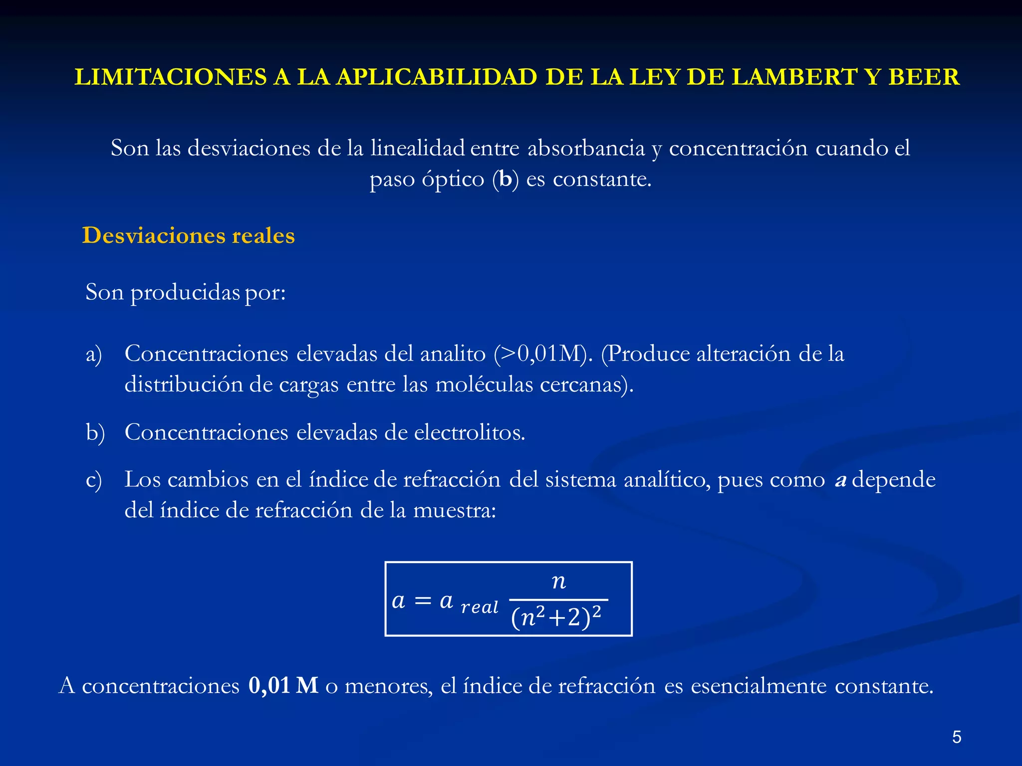 LIMITACIONES A LA APLICABILIDAD DE LA LEY DE LAMBERT Y BEER
Son las desviaciones de la linealidad entre absorbancia y concentración cuando el
paso óptico (b) es constante.
Desviaciones reales
A concentraciones 0,01 M o menores, el índice de refracción es esencialmente constante.
5
Son producidas por:
a) Concentraciones elevadas del analito (>0,01M). (Produce alteración de la
distribución de cargas entre las moléculas cercanas).
b) Concentraciones elevadas de electrolitos.
c) Los cambios en el índice de refracción del sistema analítico, pues como a depende
del índice de refracción de la muestra:
𝑎 = 𝑎 𝑟𝑒𝑎𝑙
𝑛
(𝑛2+2)2
 