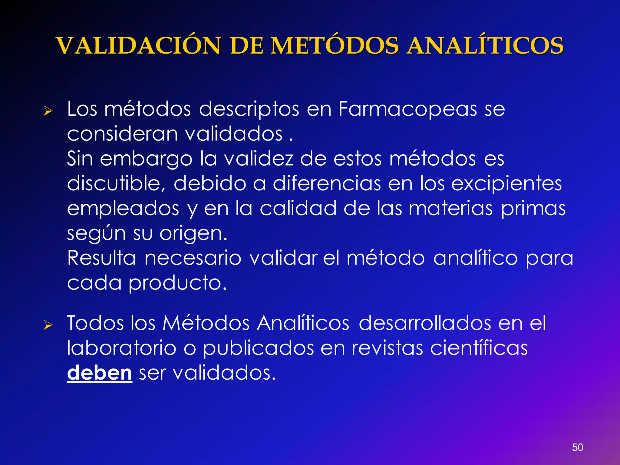 VALIDACIÓN DE METÓDOS ANALÍTICOS
 Los métodos descriptos en Farmacopeas se
consideran validados .
Sin embargo la validez de estos métodos es
discutible, debido a diferencias en los excipientes
empleados y en la calidad de las materias primas
según su origen.
Resulta necesario validar el método analítico para
cada producto.
 Todos los Métodos Analíticos desarrollados en el
laboratorio o publicados en revistas científicas
deben ser validados.
50
 