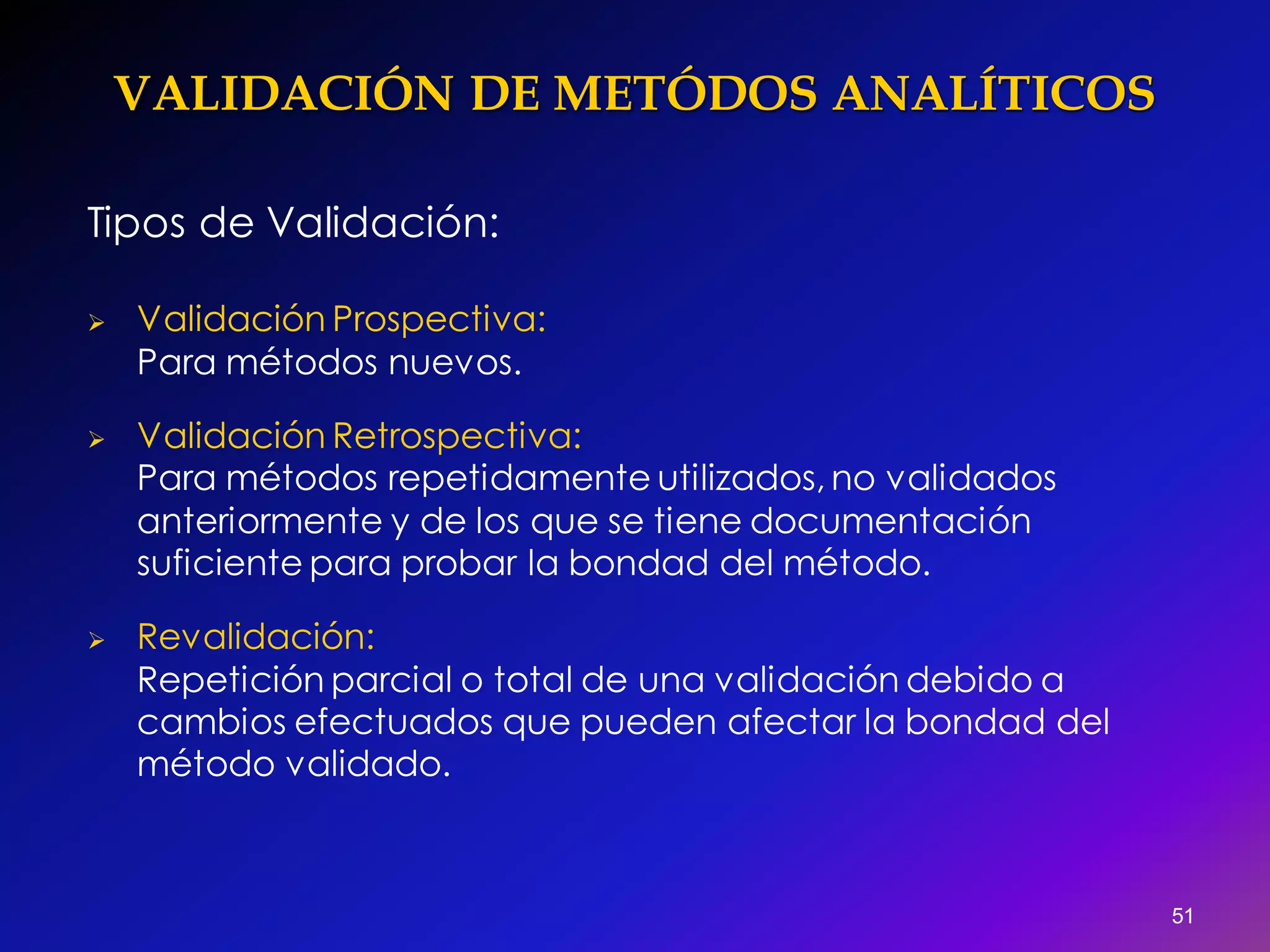 VALIDACIÓN DE METÓDOS ANALÍTICOS
Tipos de Validación:
 Validación Prospectiva:
Para métodos nuevos.
 Validación Retrospectiva:
Para métodos repetidamente utilizados, no validados
anteriormente y de los que se tiene documentación
suficiente para probar la bondad del método.
 Revalidación:
Repetición parcial o total de una validación debido a
cambios efectuados que pueden afectar la bondad del
método validado.
51
 