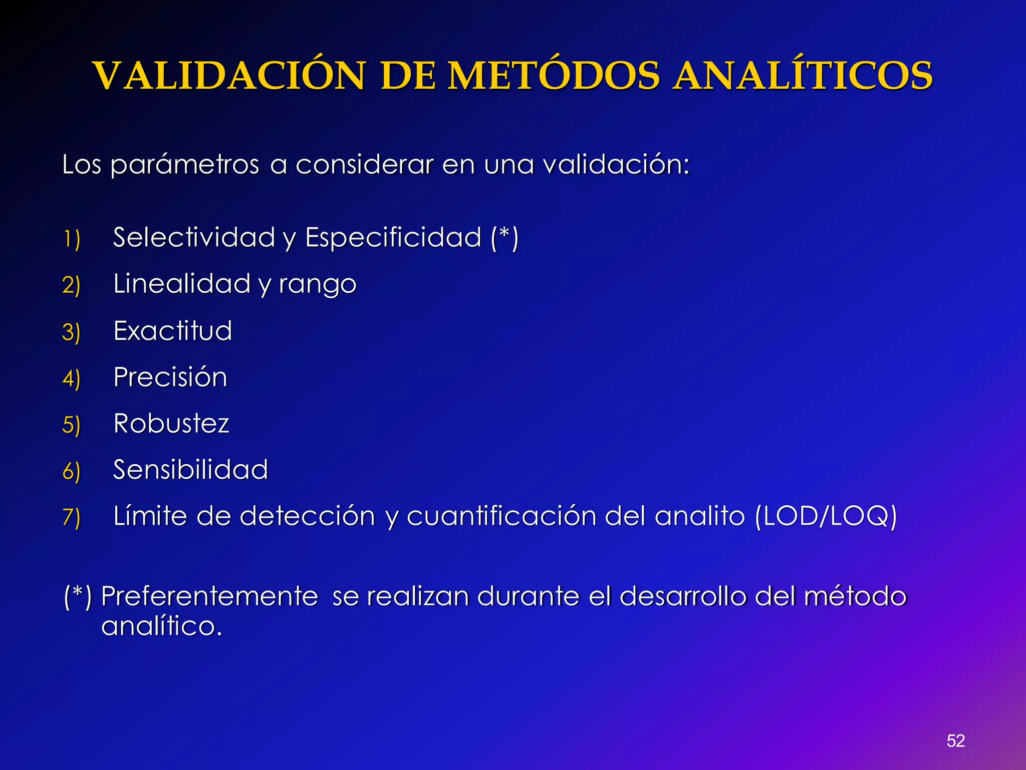 52
Los parámetros a considerar en una validación:
1) Selectividad y Especificidad (*)
2) Linealidad y rango
3) Exactitud
4) Precisión
5) Robustez
6) Sensibilidad
7) Límite de detección y cuantificación del analito (LOD/LOQ)
(*) Preferentemente se realizan durante el desarrollo del método
analítico.
VALIDACIÓN DE METÓDOS ANALÍTICOS
 