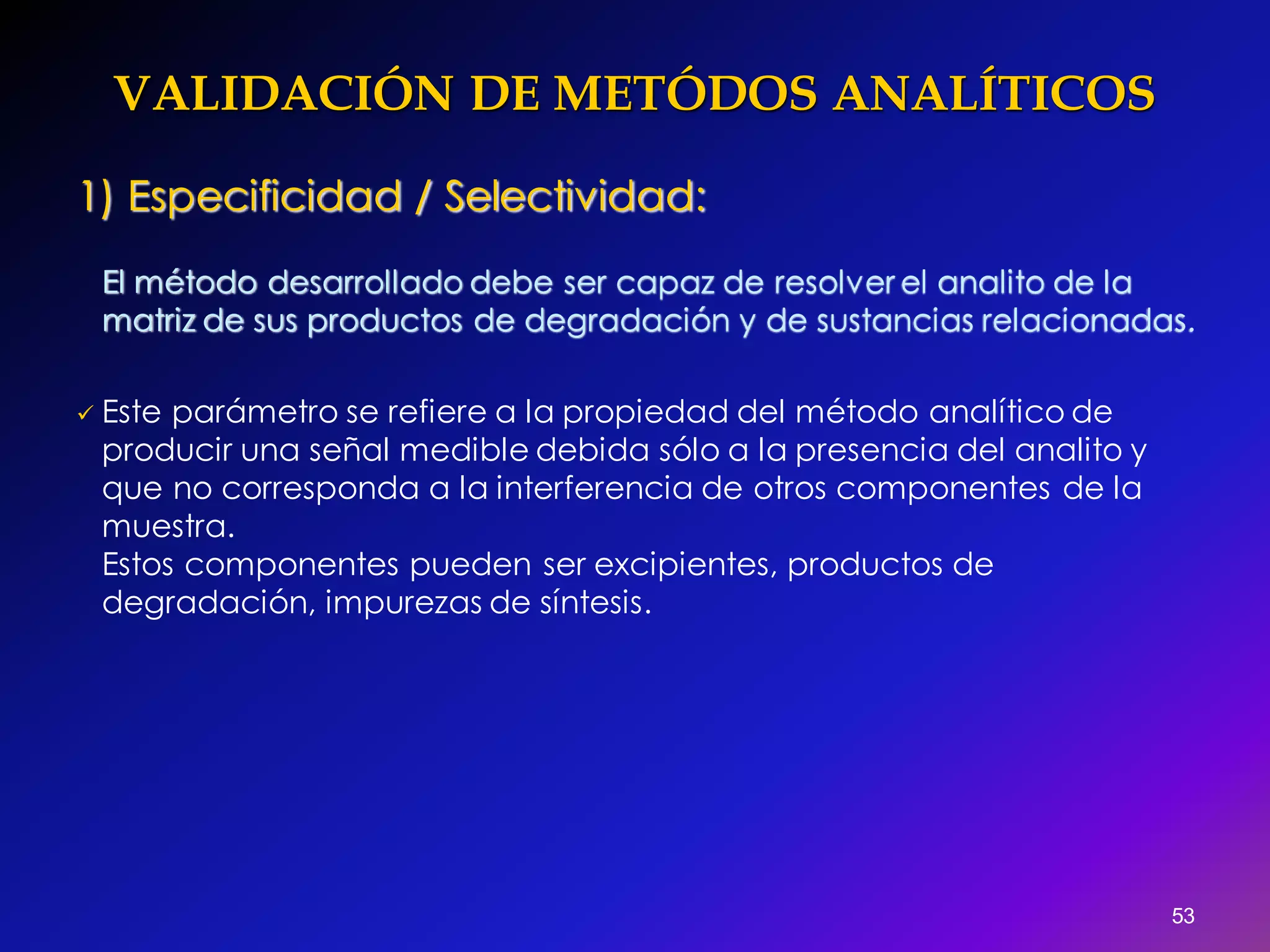 VALIDACIÓN DE METÓDOS ANALÍTICOS
53
1) Especificidad / Selectividad:
El método desarrollado debe ser capaz de resolver el analito de la
matriz de sus productos de degradación y de sustancias relacionadas.
 Este parámetro se refiere a la propiedad del método analítico de
producir una señal medible debida sólo a la presencia del analito y
que no corresponda a la interferencia de otros componentes de la
muestra.
Estos componentes pueden ser excipientes, productos de
degradación, impurezas de síntesis.
 