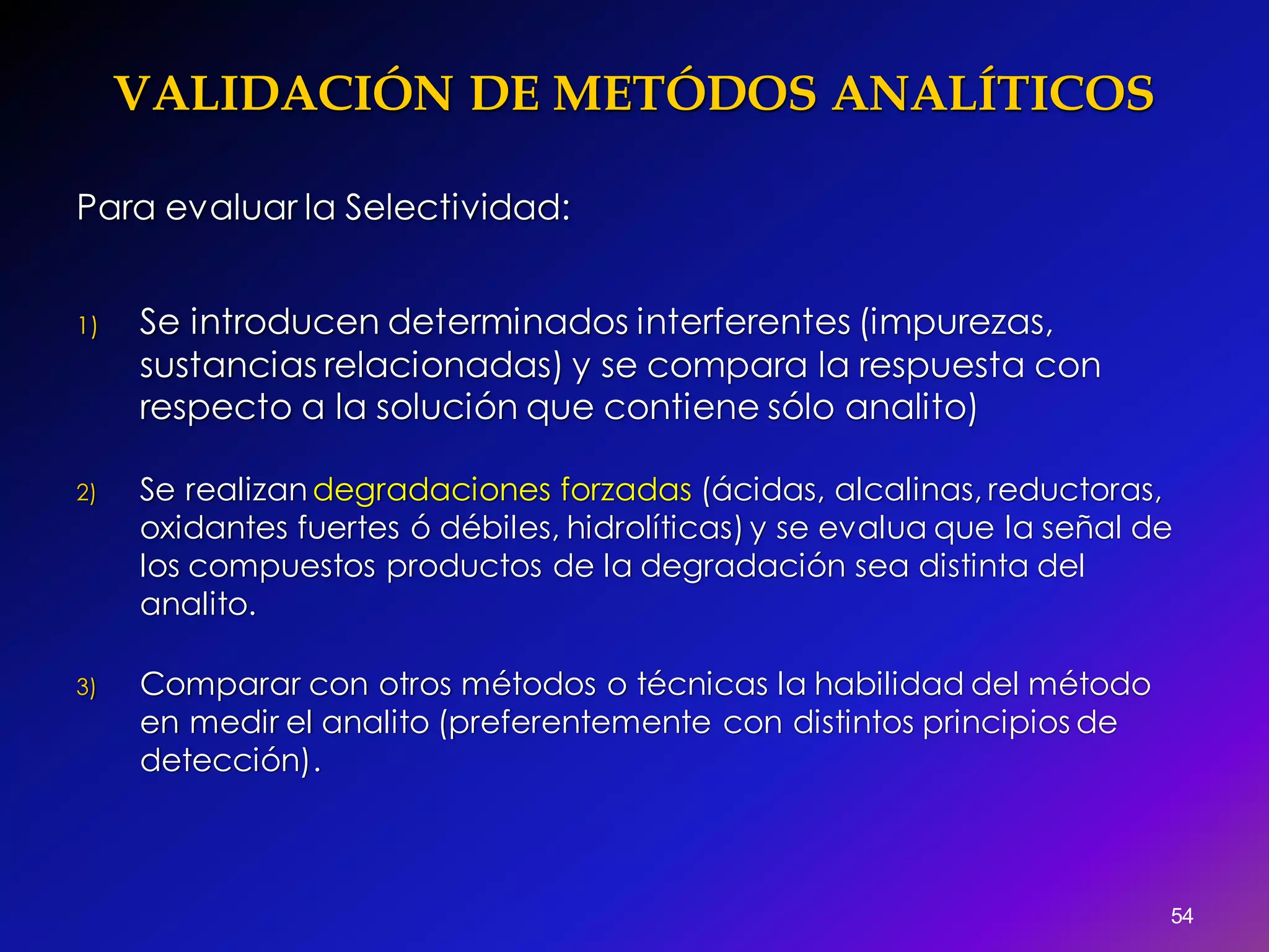 VALIDACIÓN DE METÓDOS ANALÍTICOS
54
Para evaluar la Selectividad:
1) Se introducen determinados interferentes (impurezas,
sustancias relacionadas) y se compara la respuesta con
respecto a la solución que contiene sólo analito)
2) Se realizandegradaciones forzadas (ácidas, alcalinas, reductoras,
oxidantes fuertes ó débiles, hidrolíticas) y se evalua que la señal de
los compuestos productos de la degradación sea distinta del
analito.
3) Comparar con otros métodos o técnicas la habilidad del método
en medir el analito (preferentemente con distintos principios de
detección).
 