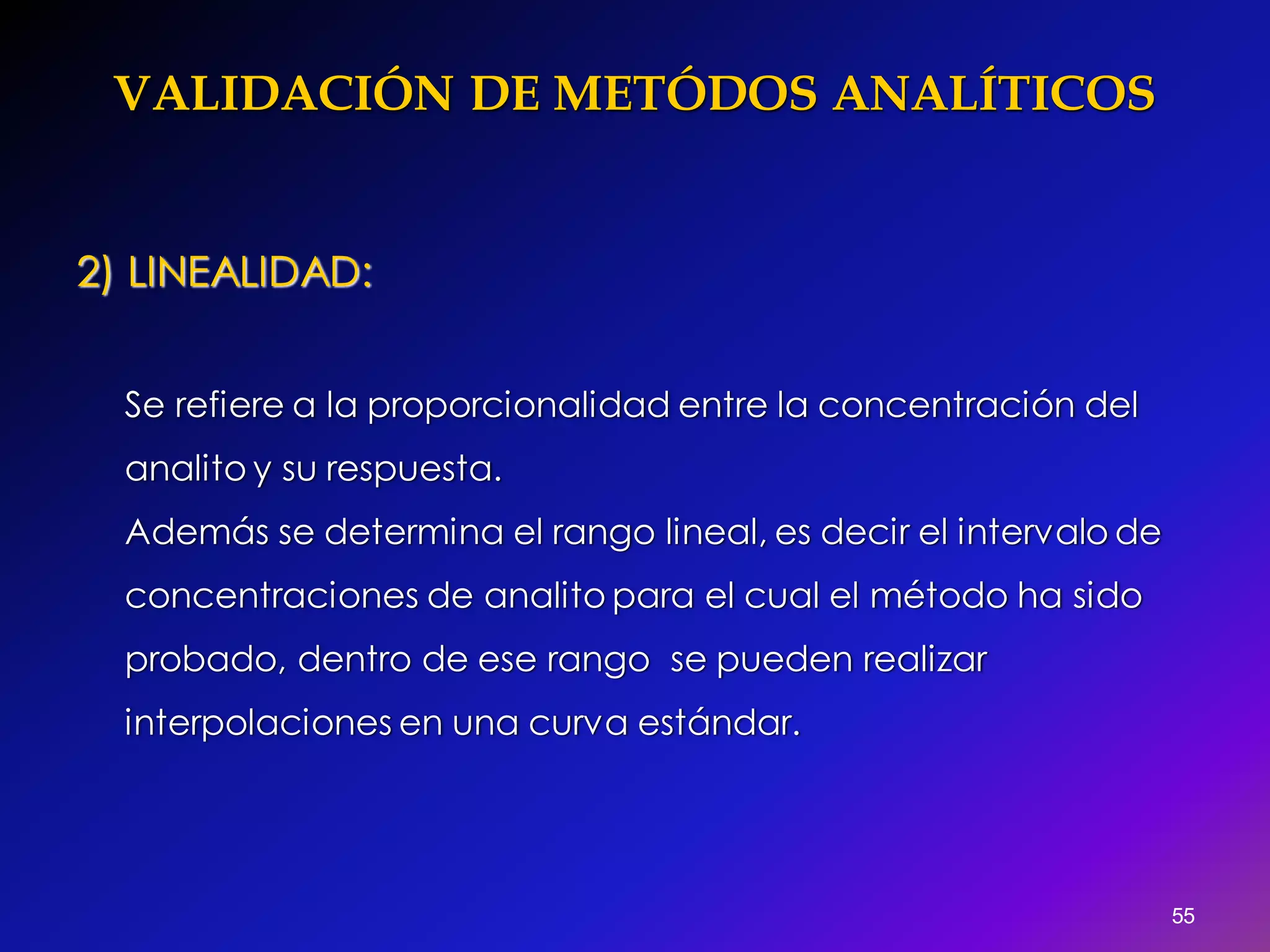 VALIDACIÓN DE METÓDOS ANALÍTICOS
55
2) LINEALIDAD:
Se refiere a la proporcionalidad entre la concentración del
analito y su respuesta.
Además se determina el rango lineal, es decir el intervalo de
concentraciones de analito para el cual el método ha sido
probado, dentro de ese rango se pueden realizar
interpolaciones en una curva estándar.
 