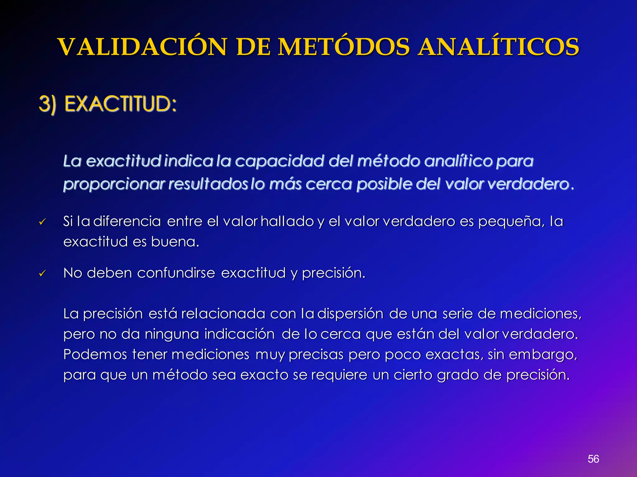 VALIDACIÓN DE METÓDOS ANALÍTICOS
56
3) EXACTITUD:
La exactitud indica la capacidad del método analítico para
proporcionar resultados lo más cerca posible del valor verdadero.
 Si la diferencia entre el valor hallado y el valor verdadero es pequeña, la
exactitud es buena.
 No deben confundirse exactitud y precisión.
La precisión está relacionada con la dispersión de una serie de mediciones,
pero no da ninguna indicación de lo cerca que están del valor verdadero.
Podemos tener mediciones muy precisas pero poco exactas, sin embargo,
para que un método sea exacto se requiere un cierto grado de precisión.
 