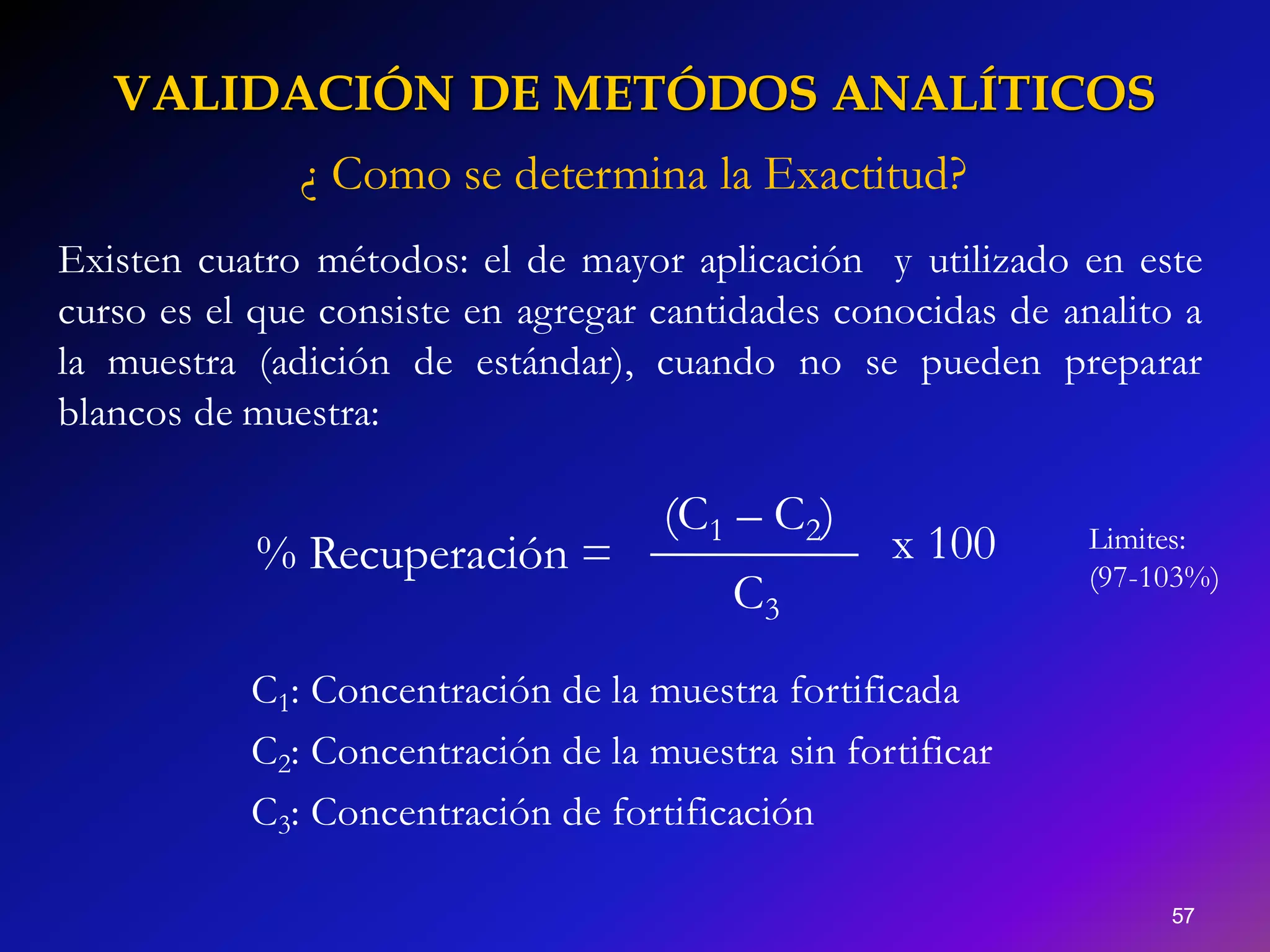VALIDACIÓN DE METÓDOS ANALÍTICOS
57
% Recuperación =
C3
(C1 – C2)
x 100
C1: Concentración de la muestra fortificada
C2: Concentración de la muestra sin fortificar
C3: Concentración de fortificación
¿ Como se determina la Exactitud?
Existen cuatro métodos: el de mayor aplicación y utilizado en este
curso es el que consiste en agregar cantidades conocidas de analito a
la muestra (adición de estándar), cuando no se pueden preparar
blancos de muestra:
Limites:
(97-103%)
 