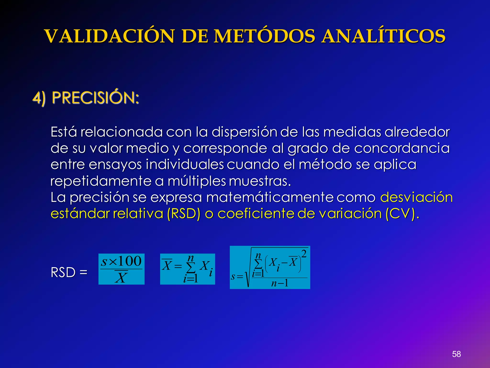 VALIDACIÓN DE METÓDOS ANALÍTICOS
58
4) PRECISIÓN:
Está relacionada con la dispersión de las medidas alrededor
de su valor medio y corresponde al grado de concordancia
entre ensayos individuales cuando el método se aplica
repetidamente a múltiples muestras.
La precisión se expresa matemáticamente como desviación
estándar relativa (RSD) o coeficiente de variación (CV).
RSD = X
s 100 


n
i i
XX
1 1
1
2











n
n
i
X
i
X
s
 