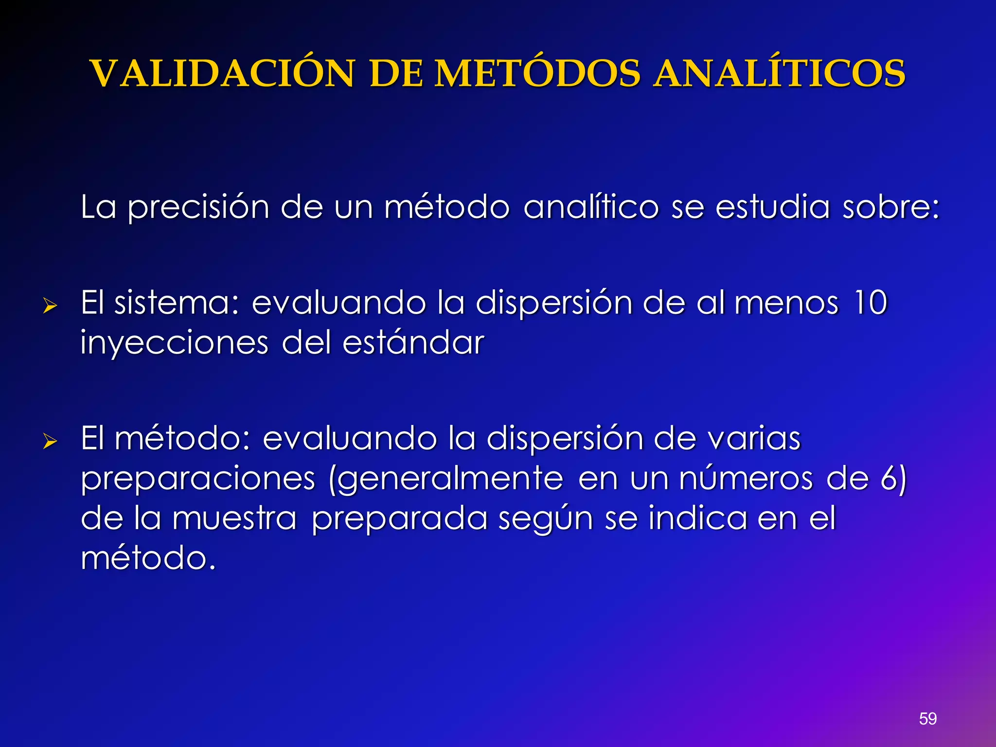 VALIDACIÓN DE METÓDOS ANALÍTICOS
59
La precisión de un método analítico se estudia sobre:
 El sistema: evaluando la dispersión de al menos 10
inyecciones del estándar
 El método: evaluando la dispersión de varias
preparaciones (generalmente en un números de 6)
de la muestra preparada según se indica en el
método.
 